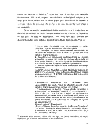 53
chegar ao extremo do bóia-fria,72
vê-se que esta é também uma exigência
extremamente difícil de ser cumprida pelo trabalhador rural em geral. Isto porque na
“roça” para muito poucos atos se utiliza papel, pois predominam os acordos e
contratos verbais, de forma que falar em “bloco de notas do produtor rural” chega a
ser engraçado.
O que se percebe nas decisões judiciais a respeito é que já predominam as
decisões que acolhem as provas relativas a declaração de profissão do requerente
ou dos pais, no caso de dependentes, bem como que estas constem em
documentos outros como certidões de registro civil, títulos de eleitor, etc.. Veja-se:
“Previdenciário. Trabalhador rural. Aposentadoria por idade.
Valoração da prova testemunhal. Recurso Especial.
1. A valoração da prova exclusivamente testemunhal da
atividade de trabalhador rural é válida se apoiada em início
razoável de prova material.
2. Consideram-se documentos contemporâneos ao período
pretendido, os quais dão conta da profissão de rurícola do
autor (título de eleitor) para a configuração de início de prova
documental, a fim de obtenção de benefício previdenciário.
3. Recurso conhecido e provido para restabelecer a sentença
monocrática.
(Superior Tribunal de Justiça. Acórdão do Recurso Especial nº.
215819/SP, em que foi relator o Ministro Edson Vidigal, julgado
por unanimidade em 14.12.1999, publicado no Diário da Justiça
da União em 08.03.2000)”
“Previdenciário. Processual civil. Trabalhador rural.
Aposentadoria por idade. Prova da atividade rurícola. Início
razoável de prova documental. Súmula nº. 149/STJ.
- A jurisprudência da Egrégia Terceira Seção consolidou o
entendimento que deu origem à Súmula nº 149 desta Corte, no
sentido de que, para fins de obtenção de aposentadoria
previdenciária por idade, deve o trabalhador rural provar sua
atividade no campo por meio de, pelo menos, início razoável de
prova documental, sendo suficientes as anotações do registro
do casamento civil.
Recurso especial não conhecido.
(Superior Tribunal de Justiça. Acórdão do Recurso Especial nº.
182.921/CE, em que foi relator o Ministro Vicente Leal, julgado
por unanimidade em 06.10.1998, publicado no Diário da Justiça
da União em 03.11.1998)”
72
Trabalhador rural itinerante, safrista, que, em regra, não possui formalização da relação
empregatícia, por se deslocar constantemente na busca do trabalho.
 