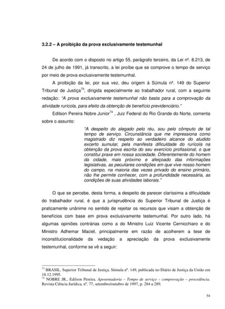 54
3.2.2 – A proibição da prova exclusivamente testemunhal
De acordo com o disposto no artigo 55, parágrafo terceiro, da Lei nº. 8.213, de
24 de julho de 1991, já transcrito, a lei proíbe que se comprove o tempo de serviço
por meio de prova exclusivamente testemunhal.
A proibição da lei, por sua vez, deu origem à Súmula nº. 149 do Superior
Tribunal de Justiça73
, dirigida especialmente ao trabalhador rural, com a seguinte
redação: “A prova exclusivamente testemunhal não basta para a comprovação da
atividade rurícola, para efeito da obtenção de benefício previdenciário.”
Edilson Pereira Nobre Junior74
, Juiz Federal do Rio Grande do Norte, comenta
sobre o assunto:
“A despeito do alegado pelo réu, sou pelo cômputo de tal
tempo de serviço. Circunstância que me impressiona como
magistrado diz respeito ao verdadeiro alcance do aludido
excerto sumular, pela manifesta dificuldade do rurícola na
obtenção da prova escrita do seu exercício profissional, o que
constitui praxe em nossa sociedade. Diferentemente do homem
da cidade, mais próximo e afeiçoado das informações
legislativas, as peculiares condições em que vive nosso homem
do campo, na maioria das vezes privado do ensino primário,
não lhe permite conhecer, com a profundidade necessária, as
condições de suas atividades laborais.”
O que se percebe, desta forma, a despeito de parecer claríssima a dificuldade
do trabalhador rural, é que a jurisprudência do Superior Tribunal de Justiça é
praticamente unânime no sentido de rejeitar os recursos que visam a obtenção de
benefícios com base em prova exclusivamente testemunhal. Por outro lado, há
algumas opiniões contrárias como a do Ministro Luiz Vicente Cernicchiaro e do
Ministro Adhemar Maciel, principalmente em razão de acolherem a tese de
inconstitucionalidade da vedação a apreciação da prova exclusivamente
testemunhal, conforme se vê a seguir:
73
BRASIL. Superior Tribunal de Justiça. Súmula nº. 149, publicada no Diário de Justiça da União em
18.12.1995.
74
NOBRE JR., Edilson Pereira. Aposentadoria – Tempo de serviço – comprovação – procedência.
Revista Ciência Jurídica, nº. 77, setembro/outubro de 1997, p. 284 a 289.
 