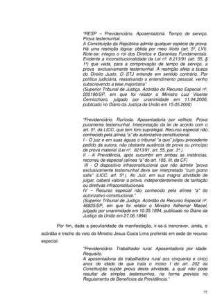55
“RESP – Previdenciário. Aposentadoria. Tempo de serviço.
Prova testemunhal.
A Constituição da República admite qualquer espécie de prova.
Há uma restrição lógica: obtida por meio ilícito (art. 5º, LVI).
Note-se: integra o rol dos Direitos e Garantias Fundamentais.
Evidente a inconstitucionalidade da Lei nº. 8.213/91 (art. 55, §
1º) que veda, para a comprovação de tempo de serviço, a
prova exclusivamente testemunhal. A restrição afeta a busca
do Direito Justo. O STJ entende em sentido contrário. Por
política judiciária, ressalvando o entendimento pessoal, venho
subscrevendo a tese majoritária”
(Superior Tribunal de Justiça. Acórdão do Recurso Especial nº.
205190/SP, em que foi relator o Ministro Luiz Vicente
Cernicchiaro, julgado por unanimidade em 11.04.2000,
publicado no Diário da Justiça da União em 15.05.2000)
“Previdenciário. Rurícola. Aposentadoria por velhice. Prova
puramente testemunhal. Interpretação da lei de acordo com o
art. 5º. da LICC, que tem foro supralegal. Recurso especial não
conhecido pela alínea “a” do autorizativo constitucional.
I - O juiz e em suas águas o tribunal “a quo” julgou procedente
pedido da autora, não obstante ausência de prova ou princípio
de prova material (Lei nº. 8213/91, art. 55, par. 3º.).
II - A Previdência, após sucumbir em ambas as instâncias,
recorreu de especial (alínea “a” do art. 105, III, da CF)
III - O dispositivo infraconstitucional que não admite “prova
exclusivamente testemunhal deve ser interpretado “cum grano
salis” (LICC, art. 5º.). Ao Juiz, em sua magna atividade de
julgar, caberá valorar a prova, independentemente de tarifação
ou diretivas infraconstitucionais.
IV – Recurso especial não conhecido pela alínea “a” do
autorizativo constitucional.”
(Superior Tribunal de Justiça. Acórdão do Recurso Especial nº.
46825/SP, em que foi relator o Ministro Adhemar Maciel,
julgado por unanimidade em 10.05.1994, publicado no Diário da
Justiça da União em 27.06.1994)
Por fim, dada a peculiaridade da manifestação, ir-se-á trancrever, ainda, o
acórdão e trecho do voto do Ministro Jesus Costa Lima proferido em sede de recurso
especial:
“Previdenciário. Trabalhador rural. Aposentadoria por idade.
Requisito.
A aposentadoria da trabalhadora rural aos cinquenta e cinco
anos de idade de que trata o inciso I do art. 202 da
Constituição supõe prova desta atividade, a qual não pode
resultar de simples testemunhos, na forma prevista no
Regulamento de Benefícios da Previdência.”
 