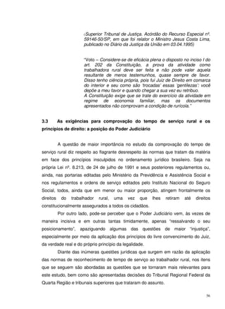 56
(Superior Tribunal de Justiça. Acórdão do Recurso Especial nº.
59146-50/SP, em que foi relator o Ministro Jesus Costa Lima,
publicado no Diário da Justiça da União em 03.04.1995)
“Voto – Considere-se de eficácia plena o disposto no inciso I do
art. 202 da Constituição, a prova da atividade como
trabalhadora rural deve ser feita e não pode valer aquela
resultante de meros testemunhos, quase sempre de favor.
Disso tenho ciência própria, pois fui Juiz de Direito em comarca
do interior e seu como são ‘trocadas’ essas ‘gentilezas’: você
depõe a meu favor e quando chegar a sua vez eu retribuo.
A Constituição exige que se trate do exercício da atividade em
regime de economia familiar, mas os documentos
apresentados não comprovam a condição de rurícola.”
3.3 As exigências para comprovação do tempo de serviço rural e os
princípios de direito: a posição do Poder Judiciário
A questão de maior importância no estudo da comprovação do tempo de
serviço rural diz respeito ao flagrante desrespeito às normas que tratam da matéria
em face dos princípios insculpidos no ordenamento jurídico brasileiro. Seja na
própria Lei nº. 8.213, de 24 de julho de 1991 e seus posteriores regulamentos ou,
ainda, nas portarias editadas pelo Ministério da Previdência e Assistência Social e
nos regulamentos e ordens de serviço editados pelo Instituto Nacional do Seguro
Social, todos, ainda que em menor ou maior proporção, atingem frontalmente os
direitos do trabalhador rural, uma vez que lhes retiram até direitos
constitucionalmente assegurados a todos os cidadãos.
Por outro lado, pode-se perceber que o Poder Judiciário vem, às vezes de
maneira incisiva e em outras tantas timidamente, apenas “ressalvando o seu
posicionamento”, apaziguando algumas das questões de maior “injustiça”,
especialmente por meio da aplicação dos princípios do livre convencimento do Juiz,
da verdade real e do próprio princípio da legalidade.
Diante das inúmeras questões jurídicas que surgem em razão da aplicação
das normas de reconhecimento de tempo de serviço ao trabalhador rural, nos itens
que se seguem são abordadas as questões que se tornaram mais relevantes para
este estudo, bem como são apresentadas decisões do Tribunal Regional Federal da
Quarta Região e tribunais superiores que trataram do assunto.
 