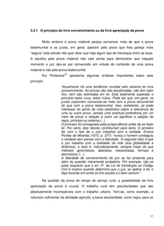 57
3.3.1 O princípio do livre convencimento ou da livre apreciação da prova
Muito embora a prova material pareça convencer mais do que a prova
testemunhal e os juízes, em geral, optarem pela prova que lhes pareça mais
“segura” esta atitude não quer dizer que haja algum tipo de hierarquia entre as duas.
A escolha pela prova material não vale senão para demonstrar que naquele
momento o juiz deu-se por convencido em virtude do conteúdo de uma prova
material e não pela prova testemunhal.
Rui Portanova75
apresenta algumas análises importantes sobre este
princípio:
“Atualmente há uma tendência mundial pelo sistema do livre
convencimento. As provas não são escalonadas, não tem valor
fixo, nem são estimadas em lei. Está totalmente superado o
princípio testis unus, testis nullus. Pode ser que, em geral, os
juízes costumem convencer-se mais com a prova documental
do que com a prova testemunhal. Isso, entretanto, só pode
interessar do ponto de vista estatístico sobre a relevância de
uma ou outra prova. Jamais uma eventual preferência por um
meio de prova e relação a outro vai significar a adoção de
regra, princípio ou sistema.(...)
O princípio foi consagrado pela jurisprudência antes de se fazer
lei. Por certo, dois fatores contribuíram para tanto. O primeiro
diz com o fato de o Juiz trabalhar com a verdade. Ensina
Pontes de Miranda (1973, p. 377): ‘nunca o homem conseguiu
a verdade sem pensar com a liberdade.’ O segundo fator é que
o juiz trabalha com a realidade da vida (sua globalidade e
dinâmica), e esta é, induvidosamente, sempre maior do que
métodos apriorísticos, abstratos, mecanicistas, formais e
atomísticos.’(...)
A liberdade de convencimento do juiz se faz presente para
além da questão meramente probatória. Por exemplo, não se
pode esquecer que o art. 5º. da Lei de Introdução ao Código
Civil é coativo quando determina que o juiz, ao aplicar a lei, o
faça levando em conta os fins sociais e o bem comum.”
Na questão da prova de tempo de serviço rural, a possibilidade de livre
apreciação da prova é crucial. O trabalho rural tem peculiaridades que são
absolutamente incompatíveis com o trabalho urbano. Tem-se, como exemplo, a
natureza rudimentar da atividade agrícola, a baixa escolaridade, como regra, para os
 