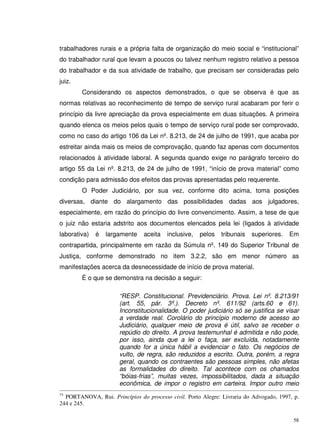 58
trabalhadores rurais e a própria falta de organização do meio social e “institucional”
do trabalhador rural que levam a poucos ou talvez nenhum registro relativo a pessoa
do trabalhador e da sua atividade de trabalho, que precisam ser consideradas pelo
juiz.
Considerando os aspectos demonstrados, o que se observa é que as
normas relativas ao reconhecimento de tempo de serviço rural acabaram por ferir o
princípio da livre apreciação da prova especialmente em duas situações. A primeira
quando elenca os meios pelos quais o tempo de serviço rural pode ser comprovado,
como no caso do artigo 106 da Lei nº. 8.213, de 24 de julho de 1991, que acaba por
estreitar ainda mais os meios de comprovação, quando faz apenas com documentos
relacionados à atividade laboral. A segunda quando exige no parágrafo terceiro do
artigo 55 da Lei nº. 8.213, de 24 de julho de 1991, “início de prova material” como
condição para admissão dos efeitos das provas apresentadas pelo requerente.
O Poder Judiciário, por sua vez, conforme dito acima, toma posições
diversas, diante do alargamento das possibilidades dadas aos julgadores,
especialmente, em razão do princípio do livre convencimento. Assim, a tese de que
o juiz não estaria adstrito aos documentos elencados pela lei (ligados à atividade
laborativa) é largamente aceita inclusive, pelos tribunais superiores. Em
contrapartida, principalmente em razão da Súmula nº. 149 do Superior Tribunal de
Justiça, conforme demonstrado no item 3.2.2, são em menor número as
manifestações acerca da desnecessidade de início de prova material.
É o que se demonstra na decisão a seguir:
“RESP. Constitucional. Previdenciário. Prova. Lei nº. 8.213/91
(art. 55, pár. 3º.). Decreto nº. 611/92 (arts.60 e 61).
Inconstitucionalidade. O poder judiciário só se justifica se visar
a verdade real. Corolário do princípio moderno de acesso ao
Judiciário, qualquer meio de prova é útil, salvo se receber o
repúdio do direito. A prova testemunhal é admitida e não pode,
por isso, ainda que a lei o faça, ser excluída, notadamente
quando for a única hábil a evidenciar o fato. Os negócios de
vulto, de regra, são reduzidos a escrito. Outra, porém, a regra
geral, quando os contraentes são pessoas simples, não afetas
as formalidades do direito. Tal acontece com os chamados
“bóias-frias”, muitas vezes, impossibilitados, dada a situação
econômica, de impor o registro em carteira. Impor outro meio
75
PORTANOVA, Rui. Princípios do processo civil. Porto Alegre: Livraria do Advogado, 1997, p.
244 e 245.
 