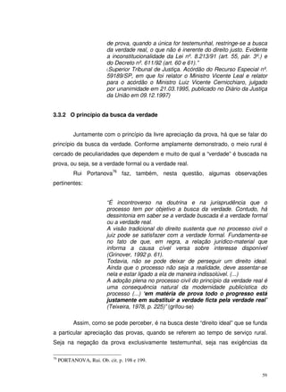 59
de prova, quando a única for testemunhal, restringe-se a busca
da verdade real, o que não é inerente do direito justo. Evidente
a inconstitucionalidade da Lei nº. 8.213/91 (art. 55, pár. 3º.) e
do Decreto nº. 611/92 (art. 60 e 61).”
(Superior Tribunal de Justiça. Acórdão do Recurso Especial nº.
59189/SP, em que foi relator o Ministro Vicente Leal e relator
para o acórdão o Ministro Luiz Vicente Cernicchiaro, julgado
por unanimidade em 21.03.1995, publicado no Diário da Justiça
da União em 09.12.1997)
3.3.2 O princípio da busca da verdade
Juntamente com o princípio da livre apreciação da prova, há que se falar do
princípio da busca da verdade. Conforme amplamente demonstrado, o meio rural é
cercado de peculiaridades que dependem e muito de qual a “verdade” é buscada na
prova, ou seja, se a verdade formal ou a verdade real.
Rui Portanova76
faz, também, nesta questão, algumas observações
pertinentes:
“É incontroverso na doutrina e na jurisprudência que o
processo tem por objetivo a busca da verdade. Contudo, há
dessintonia em saber se a verdade buscada é a verdade formal
ou a verdade real.
A visão tradicional do direito sustenta que no processo civil o
juiz pode se satisfazer com a verdade formal. Fundamenta-se
no fato de que, em regra, a relação jurídico-material que
informa a causa cível versa sobre interesse disponível
(Grinover, 1992 p. 61).
Todavia, não se pode deixar de perseguir um direito ideal.
Ainda que o processo não seja a realidade, deve assentar-se
nela e estar ligado a ela de maneira indissolúvel. (...)
A adoção plena no processo civil do princípio da verdade real é
uma consequência natural da modernidade publicística do
processo (...) ‘em matéria de prova todo o progresso está
justamente em substituir a verdade ficta pela verdade real’
(Teixeira, 1978, p. 225)” (grifou-se)
Assim, como se pode perceber, é na busca deste “direito ideal” que se funda
a particular apreciação das provas, quando se referem ao tempo de serviço rural.
Seja na negação da prova exclusivamente testemunhal, seja nas exigências da
76
PORTANOVA, Rui. Ob. cit. p. 198 e 199.
 