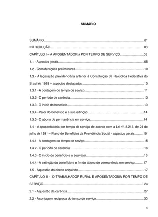 6
SUMÁRIO
SUMÁRIO...................................................................................................................01
INTRODUÇÃO...........................................................................................................03
CAPÍTULO I – A APOSENTADORIA POR TEMPO DE SERVIÇO...........................05
1.1 - Aspectos gerais..................................................................................................05
1.2 - Considerações preliminares...............................................................................10
1.3 - A legislação previdenciária anterior à Constituição da República Federativa do
Brasil de 1988 – aspectos destacados.......................................................................10
1.3.1 - A contagem do tempo de serviço....................................................................11
1.3.2 - O período de carência.....................................................................................13
1.3.3 - O início do benefício........................................................................................13
1.3.4 - Valor do benefício e a sua extinção................................................................14
1.3.5 - O abono de permanência em serviço.............................................................14
1.4 - A aposentadoria por tempo de serviço de acordo com a Lei nº. 8.213, de 24 de
julho de 1991 – Plano de Benefícios da Previdência Social - aspectos gerais..........15
1.4.1 - A contagem do tempo de serviço....................................................................15
1.4.2 - O período de carência.....................................................................................16
1.4.3 - O início do benefício e o seu valor..................................................................16
1.4.4 - A extinção do benefício e o fim do abono de permanência em serviço..........17
1.5 - A questão do direito adquirido............................................................................17
CAPÍTULO II - O TRABALHADOR RURAL E APOSENTADORIA POR TEMPO DE
SERVIÇO...................................................................................................................24
2.1 - A questão da carência........................................................................................27
2.2 - A contagem recíproca do tempo de serviço.......................................................30
 