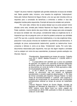 60
“origem” da prova material o legislador pôs grandes obstáculos na busca da verdade
real. Nesta questão cabe, inclusive, uma ressalva às exigências “inalcançáveis”
feitas pelo Instituto Nacional do Seguro Social, uma vez que são incluídos entre os
requisitos para a concessão de benefícios a entrevista e análise in loco das
alegações trazidas pelos requerentes. Exemplo de busca da verdade real, portanto.
Por outro lado, embora não se possa desejar que os juízes possam tomar
atitudes como esta, tomada pelo Instituto Nacional do Seguro Social, caberia ao
Poder Judiciário, mesmo dentro dos seus limites, abrir espaço para esta concepção
de busca da verdade real. Isto porque, considerando todas as exigências da lei, é
impossível que não se pergunte como um bóia-fria poderá comprovar sua atividade
rural? Pior que isto, a grande maioria dos trabalhadores, à luz das exigências feitas,
possuiriam muito poucas chances de receberem seus benefícios previdenciários. A
aceitação da prova exclusivamente testemunhal, quando os testemunhos forem
uníssonos e idôneos é, como já se disse, “timidamente” aceita. Por outro lado,
documentos relacionados pelo requerente, mas que não digam respeito a atividade
rural ou estejam em nome de seus ascendentes, já possuem grande aceitação nos
tribunais. Veja-se:
“Previdenciário. Aposentadoria por tempo de serviço. Trabalho
rural. OS nº. 590/97. Medida Provisória nº. 1.523/96. ADIN nº.
1.644/DF.
1. A jurisprudência tem admitido que a prova da qualidade
de agricultor, em registro civil, aproveita as demais integrantes
da família, para fins de comprovação de regime familiar. Exigir-
se documentos em nome da mulher e filhos equivaleria a alijá-
los da percepção do benefício.
2. A OS nº 590/97, ao limitar a prova apenas à pessoa
referida no documento, não tem amparo na legislação
previdenciária e constitui exigência desarrazoada. 3. Por força
de liminar concedida pelo Supremo Tribunal Federal, na Ação
Direta de Inconstitucionalidade nº 1.644/DF, está suspensa a
exigência de comprovação do recolhimento das contribuições
previdenciárias relativas ao tempo de serviço do trabalhador
rural.”
(Tribunal Regional Federal da Quarta Região. Acórdão da
Apelação em Mandado de Segurança nº. 1998.04.01.082752-
6/RS, relatora Juíza Maria Lúcia Luz Leiria, julgado por
unanimidade em 29.04.1999, publicada no Diário de Justiça da
União em 12.05.1999)
 