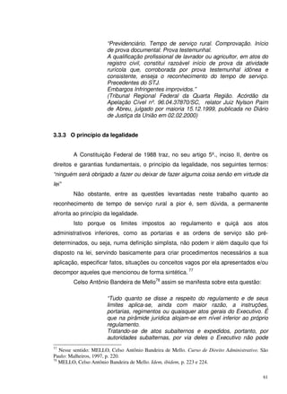 61
“Previdenciário. Tempo de serviço rural. Comprovação. Início
de prova documental. Prova testemunhal.
A qualificação profissional de lavrador ou agricultor, em atos do
registro civil, constitui razoável início de prova da atividade
rurícola que, corroborada por prova testemunhal idônea e
consistente, enseja o reconhecimento do tempo de serviço.
Precedentes do STJ.
Embargos Infringentes improvidos.”
(Tribunal Regional Federal da Quarta Região. Acórdão da
Apelação Cível nº. 96.04.37870/SC, relator Juiz Nylson Paim
de Abreu, julgado por maioria 15.12.1999, publicada no Diário
de Justiça da União em 02.02.2000)
3.3.3 O princípio da legalidade
A Constituição Federal de 1988 traz, no seu artigo 5º., inciso II, dentre os
direitos e garantias fundamentais, o princípio da legalidade, nos seguintes termos:
“ninguém será obrigado a fazer ou deixar de fazer alguma coisa senão em virtude da
lei”
Não obstante, entre as questões levantadas neste trabalho quanto ao
reconhecimento de tempo de serviço rural a pior é, sem dúvida, a permanente
afronta ao princípio da legalidade.
Isto porque os limites impostos ao regulamento e quiçá aos atos
administrativos inferiores, como as portarias e as ordens de serviço são pré-
determinados, ou seja, numa definição simplista, não podem ir além daquilo que foi
disposto na lei, servindo basicamente para criar procedimentos necessários a sua
aplicação, especificar fatos, situações ou conceitos vagos por ela apresentados e/ou
decompor aqueles que mencionou de forma sintética. 77
Celso Antônio Bandeira de Mello78
assim se manifesta sobre esta questão:
“Tudo quanto se disse a respeito do regulamento e de seus
limites aplica-se, ainda com maior razão, a instruções,
portarias, regimentos ou quaisquer atos gerais do Executivo. É
que na pirâmide jurídica alojam-se em nível inferior ao próprio
regulamento.
Tratando-se de atos subalternos e expedidos, portanto, por
autoridades subalternas, por via deles o Executivo não pode
77
Nesse sentido: MELLO, Celso Antônio Bandeira de Mello. Curso de Direito Administrativo. São
Paulo: Malheiros, 1997, p. 220.
78
MELLO, Celso Antônio Bandeira de Mello. Idem, ibidem, p. 223 e 224.
 