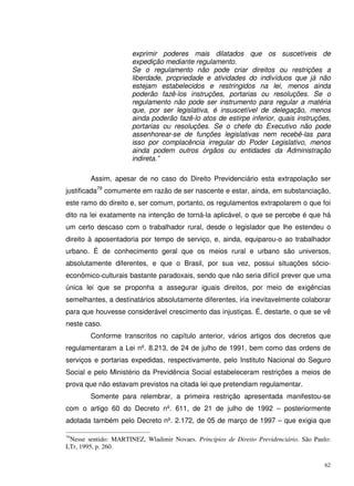 62
exprimir poderes mais dilatados que os suscetíveis de
expedição mediante regulamento.
Se o regulamento não pode criar direitos ou restrições a
liberdade, propriedade e atividades do indivíduos que já não
estejam estabelecidos e restringidos na lei, menos ainda
poderão fazê-los instruções, portarias ou resoluções. Se o
regulamento não pode ser instrumento para regular a matéria
que, por ser legislativa, é insuscetível de delegação, menos
ainda poderão fazê-lo atos de estirpe inferior, quais instruções,
portarias ou resoluções. Se o chefe do Executivo não pode
assenhorear-se de funções legislativas nem recebê-las para
isso por complacência irregular do Poder Legislativo, menos
ainda podem outros órgãos ou entidades da Administração
indireta.”
Assim, apesar de no caso do Direito Previdenciário esta extrapolação ser
justificada79
comumente em razão de ser nascente e estar, ainda, em substanciação,
este ramo do direito e, ser comum, portanto, os regulamentos extrapolarem o que foi
dito na lei exatamente na intenção de torná-la aplicável, o que se percebe é que há
um certo descaso com o trabalhador rural, desde o legislador que lhe estendeu o
direito à aposentadoria por tempo de serviço, e, ainda, equiparou-o ao trabalhador
urbano. É de conhecimento geral que os meios rural e urbano são universos,
absolutamente diferentes, e que o Brasil, por sua vez, possui situações sócio-
econômico-culturais bastante paradoxais, sendo que não seria difícil prever que uma
única lei que se proponha a assegurar iguais direitos, por meio de exigências
semelhantes, a destinatários absolutamente diferentes, iria inevitavelmente colaborar
para que houvesse considerável crescimento das injustiças. É, destarte, o que se vê
neste caso.
Conforme transcritos no capítulo anterior, vários artigos dos decretos que
regulamentaram a Lei nº. 8.213, de 24 de julho de 1991, bem como das ordens de
serviços e portarias expedidas, respectivamente, pelo Instituto Nacional do Seguro
Social e pelo Ministério da Previdência Social estabeleceram restrições a meios de
prova que não estavam previstos na citada lei que pretendiam regulamentar.
Somente para relembrar, a primeira restrição apresentada manifestou-se
com o artigo 60 do Decreto nº. 611, de 21 de julho de 1992 – posteriormente
adotada também pelo Decreto nº. 2.172, de 05 de março de 1997 – que exigia que
79
Nesse sentido: MARTINEZ, Wladimir Novaes. Princípios de Direito Previdenciário. São Paulo:
LTr, 1995, p. 260.
 