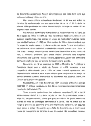 63
os documentos apresentados fossem contemporâneos aos fatos, bem como que
indicassem datas de início e término.
Ora, houve evidente extrapolação do disposto na lei, que por ambos os
decretos, foi regulamentada, uma vez que o artigo 106 da Lei nº. 8.213, de 24 de
julho de 1991 que elencou as formas de comprovação do tempo de serviço não fez
exigência neste sentido.
Nas Portarias do Ministério da Previdência e Assistência Social nº. 3.513, de
19 de agosto de 1996 e nº. 3.641, de 12 de novembro de 1996 houve, também sem
qualquer respaldo legal, mas apenas em virtude da “pretendida” mudança trazida
pela Medida Provisória nº. 1.523, de 11 de outubro de 1996, a determinação de que
“o tempo de serviço apurado conforme o disposto nesta Portaria será utilizado
exclusivamente para a concessão dos benefícios previstos nos arts. 39 e 143 da Lei
nº 8.213/91”, ou seja, somente para os benefícios de valor mínimo. Como se viu, até
hoje, a mudança pretendida pela citada medida provisória está suspensa
liminarmente pelo Supremo Tribunal Federal e, apesar disso, já em 1996 o Ministério
da Previdência Social “deu-se” o direito de regulamentar a questão.
Novamente, em 12 de dezembro de 1997, o Ministério da Previdência e
Assistência Social, com a edição da Portaria nº. 4.273, extrapolou a sua
competência determinando que o início de prova material apresentado pelo
requerente teria validade e seria aceita somente para comprovação do tempo de
serviço referente a pessoa mencionada no documento, não podendo, assim, ser
utilizado por qualquer outra pessoa.
Na seqüência, em 18 de dezembro de 1997, foi editada a Ordem de Serviço
INSS/DSS nº. 590 que reproduziu, no item 8.2, as mesmas exigências mencionadas
no artigo 24 da Portaria 4.273.
Vê-se, portanto, que tendo em vista o disposto nos artigos 55, 105 e 106 há
várias afrontas à Lei nº. 8.213, de 24 de julho de 1991. Em primeiro lugar porque o
artigo 55, parágrafo terceiro, previu que qualquer carência de prova poderia ser
suprida por meio de justificação administrativa e judicial. Não há, então, que se
“exigir” a presença de determina prova em determinadas condições. Em segundo
lugar porque o artigo 105 garante que a falta de documento não é motivo para
recusa do requerimento do benefício e, por fim, porque não há qualquer menção,
 