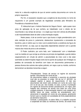 64
nesta lei, a absurda exigência de que só seriam aceitos documentos em nome do
próprio requerente.
Por fim, é necessário ressaltar que a exigência de documentos no nome do
requerente é um grande exemplo de ilegalidade cometida pelo Ministério da
Previdência e Assistência Social.
É indiscutível que o Instituto Nacional do Seguro Social - após quase nove
anos de aplicação da lei que conferiu ao trabalhador rural o direito de ter
reconhecido o seu tempo de serviço - é o órgão que mais tem ciência da dificuldade
e até impossibilidade deste de obter a documentação exigida.
Neste passo, é de se concluir que o que busca o órgão previdenciário com
esta restrição de prova é, justamente, obstaculizar injustamente a concessão do
benefício, pois é notório que no meio rural é predominante a existência da figura do
“chefe de família”, ou seja, que os segurados dependentes estariam com a grande
maioria dos meios de prova a ele atrelados.
O Poder Judiciário, por outro lado, vem “colaborando” com o trabalhador
rural na medida em que corrige as afrontas ao princípio da legalidade, quando defere
(especialmente em virtude de admitir a peculiaridade do meio rural e não estar
submetido às determinações ilegais tanto da lei quanto de qualquer ato infralegal) os
pedidos de concessão do benefício com base em documentos pertencentes a
pessoa diversa dos autores das ações judiciais, em regra o pai ou marido, conforme
demonstram as decisões transcritas a seguir:
“Previdenciário. Tempo de serviço no regime de economia
familiar. Documentos em nome do pai.
Os documentos hábeis a comprovar o exercício da atividade
rural são os previstos no artigo 106 da Lei nº. 8213/91, na
redação vigente à época do requerimento. O fato dos
documentos não terem sido emitidos em nome do outro mas
sim no do seu pai, não invalida, no caso, a prova. A produção
em regime de economia familiar caracteriza-se, em regra, pelo
trabalho dos membros da família com base em uma única
unidade produtiva. A documentação relativa a ela (cadastro do
INCRA, bloco de notas, contrato de arrendamento, etc.)
obviamente é expedida em nome de uma pessoa, geralmente
homem (pai ou marido) em sociedades de forte preponderância
do elemento masculino.
Contudo, o pressuposto, no plano fático, é o trabalho conjunto
e cooperado de todos os membros da família. Se existe início
 
