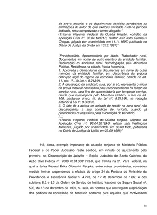 65
de prova material e os depoimentos colhidos corroboram as
afirmações do autor de que exerceu atividade rural no período
indicado, resta comprovado o tempo alegado.”
(Tribunal Regional Federal da Quarta Região. Acórdão da
Apelação Cível nº. 96.04.18991-3, relator Juiz João Surreaux
Chagas, julgado por unanimidade em 11.11.1997, publicada no
Diário de Justiça da União em 13.12.1997)”
“Previdenciário. Aposentadoria por idade. Trabalhador rural.
Documentos em nome de outro membro da entidade familiar.
Declaração do sindicato rural. Homologação pelo Ministério
Público. Residência na cidade. Verba honorária.
1. Aproveita a demandante os documentos em nome de outro
membro da entidade familiar, em decorrência da própria
definição legal do regime de economia familiar, contida no art.
11, pár. 1º., da Lei n. 8.213/91.
2. A declaração do sindicato rural, por si só, representa o início
de prova material necessária para reconhecimento do tempo de
serviço rural, para fins de aposentadoria por tempo de serviço,
desde que homologada pelo Ministério Público, a teor do art.
106, parágrafo único, III, da Lei nº. 8.213/91, na redação
anterior á Lei nº. 9.063/95.
3. O fato de a autora ter deixado de residir na zona rural não
descaracteriza a sua condição de rurícola, quando já
preenchidos os requisitos para a obtenção do benefício.
(...)
(Tribunal Regional Federal da Quarta Região. Acórdão da
Apelação Cível nº. 96.04.26169-0, relator Juiz Wellington
Menezes, julgado por unanimidade em 08.09.1998, publicada
no Diário de Justiça da União em 23.09.1998)”
Há, ainda, exemplo importante da atuação conjunta do Ministério Público
Federal e do Poder Judiciário neste sentido, em virtude do ajuizamento pelo
primeiro, na Circunscrição de Joinville – Seção Judiciária de Santa Catarina, da
Ação Civil Pública nº. 2000.72.01.0001273-0, que tramita na 2ª. Vara Federal, na
qual a Juíza Federal Érika Giovanini Reupke, entre outras providências, concedeu
medida liminar suspendendo a eficácia do artigo 24 da Portaria do Ministério da
Previdência e Assistência Social n. 4.273, de 12 de dezembro de 1997, e dos
subitens 8.2 e 8.3 da Ordem de Serviço do Instituto Nacional do Seguro Social nº.
590, de 18 de dezembro de 1997, ou seja, as normas que restringiam a apreciação
dos pedidos de concessão de benefício somente para aqueles que contivessem
 