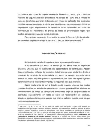 66
documentos em nome do próprio requerente. Determinou, ainda, que o Instituto
Nacional do Seguro Social que procedesse, no período de 1 (um) ano, a revisão de
todos os benefícios que foram indeferidos em virtude da aplicação das exigências
contidas nas normas citadas e, ainda, que cientificasse, no mesmo prazo, todos os
requerentes cujos requerimentos de benefícios foram indeferidos em razão de
incompletude ou inexistência de provas de todas as possibilidades legais que
existem para comprovação de tempo de serviço.
Esta decisão, no entanto, ficou restrita somente à Circunscrição de Joinville,
em virtude do disposto no artigo 16 da Lei nº. 7.347, de 24 de julho de 1985.80
CONSIDERAÇÕES FINAIS
Ao final deste trabalho é importante tecer algumas considerações.
A aposentadoria por tempo de serviço já não existe mais na legislação
brasileira, uma vez que foi substituída pela aposentadoria por contribuição. Apesar
desta modificação, milhares de brasileiros trabalhadores rurais ainda têm direito à
obtenção do benefício da aposentadoria por tempo de serviço, em razão de o
instituto do direito adquirido garantir a aposentadoria com base nas regras vigentes
ao tempo em que o requerente completou os requisitos para sua obtenção.
Assim, muito ainda se tem a discutir a este respeito, uma vez que muitas
questões havidas em virtude da aplicação das normas previdenciárias relativas ao
reconhecimento de tempo de serviço rural ainda estão longe de ser pacificadas ou
acordadas, especialmente, em razão de haver um “desencontro” de objetivos,
atitudes e decisões tanto entre aqueles que criam e aplicam, quanto entre os que
usufruem destas normas.
80
BRASIL. Lei nº. 7.347, de 24 de julho de 1985, que disciplina a ação civil pública de
responsabilidade por danos causados ao meio ambiente, ao consumidor, a bens e direitos de valor
artístico, estético, histórico, turístico e paisagístico e dá outras providências, publicada no Diário
Oficial da União em 25.07.1985. A redação do citado artigo 16 é aquela modificada pela Lei nº. 9.494,
de 10 de setembro de 1997, veja-se: “A sentença civil fará coisa julgada erga omnes, nos limites da
competência territorial do órgão prolator, exceto se o pedido for julgado improcedente por
deficiência de provas, hipótese em que qualquer legitimado poderá intentar outra ação com idêntico
fundamento, valendo-se de nova prova.” (grifou-se)
 