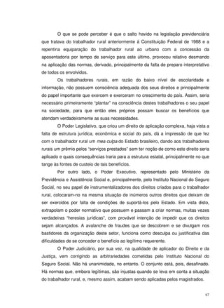 67
O que se pode perceber é que o salto havido na legislação previdenciária
que tratava do trabalhador rural anteriormente à Constituição Federal de 1988 e a
repentina equiparação do trabalhador rural ao urbano com a concessão da
aposentadoria por tempo de serviço para este último, provocou relativo desmando
na aplicação das normas, derivado, principalmente da falta de preparo interpretativo
de todos os envolvidos.
Os trabalhadores rurais, em razão do baixo nível de escolaridade e
informação, não possuem consciência adequada dos seus direitos e principalmente
do papel importante que exercem e exerceram no crescimento do país. Assim, seria
necessário primeiramente “plantar” na consciência destes trabalhadores o seu papel
na sociedade, para que então eles próprios possam buscar os benefícios que
atendam verdadeiramente as suas necessidades.
O Poder Legislativo, que criou um direito de aplicação complexa, haja vista a
falta de estrutura jurídica, econômica e social do país, dá a impressão de que fez
com o trabalhador rural um mea culpa do Estado brasileiro, dando aos trabalhadores
rurais um prêmio pelos “serviços prestados” sem ter noção de como este direito seria
aplicado e quais consequências traria para a estrutura estatal, principalmente no que
tange às fontes de custeio de tais benefícios.
Por outro lado, o Poder Executivo, representado pelo Ministério da
Previdência e Assistência Social e, principalmente, pelo Instituto Nacional do Seguro
Social, no seu papel de instrumentalizadores dos direitos criados para o trabalhador
rural, colocaram-no na mesma situação de inúmeros outros direitos que deixam de
ser exercidos por falta de condições de suportá-los pelo Estado. Em vista disto,
extrapolam o poder normativo que possuem e passam a criar normas, muitas vezes
verdadeiras “heresias jurídicas”, com provável intenção de impedir que os direitos
sejam alcançados. A avalanche de fraudes que se descobrem e se divulgam nos
bastidores da organização deste setor, funciona como desculpa ou justificativa das
dificuldades de se conceder o benefício ao legítimo requerente.
O Poder Judiciário, por sua vez, na qualidade de aplicador do Direito e da
Justiça, vem corrigindo as arbitrariedades cometidas pelo Instituto Nacional do
Seguro Social. Não há unanimidade, no entanto. O conjunto está, pois, desafinado.
Há normas que, embora legítimas, são injustas quando se leva em conta a situação
do trabalhador rural, e, mesmo assim, acabam sendo aplicadas pelos magistrados.
 