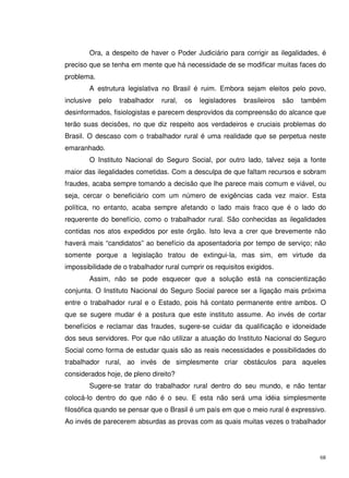68
Ora, a despeito de haver o Poder Judiciário para corrigir as ilegalidades, é
preciso que se tenha em mente que há necessidade de se modificar muitas faces do
problema.
A estrutura legislativa no Brasil é ruim. Embora sejam eleitos pelo povo,
inclusive pelo trabalhador rural, os legisladores brasileiros são também
desinformados, fisiologistas e parecem desprovidos da compreensão do alcance que
terão suas decisões, no que diz respeito aos verdadeiros e cruciais problemas do
Brasil. O descaso com o trabalhador rural é uma realidade que se perpetua neste
emaranhado.
O Instituto Nacional do Seguro Social, por outro lado, talvez seja a fonte
maior das ilegalidades cometidas. Com a desculpa de que faltam recursos e sobram
fraudes, acaba sempre tomando a decisão que lhe parece mais comum e viável, ou
seja, cercar o beneficiário com um número de exigências cada vez maior. Esta
política, no entanto, acaba sempre afetando o lado mais fraco que é o lado do
requerente do benefício, como o trabalhador rural. São conhecidas as ilegalidades
contidas nos atos expedidos por este órgão. Isto leva a crer que brevemente não
haverá mais “candidatos” ao benefício da aposentadoria por tempo de serviço; não
somente porque a legislação tratou de extingui-la, mas sim, em virtude da
impossibilidade de o trabalhador rural cumprir os requisitos exigidos.
Assim, não se pode esquecer que a solução está na conscientização
conjunta. O Instituto Nacional do Seguro Social parece ser a ligação mais próxima
entre o trabalhador rural e o Estado, pois há contato permanente entre ambos. O
que se sugere mudar é a postura que este instituto assume. Ao invés de cortar
benefícios e reclamar das fraudes, sugere-se cuidar da qualificação e idoneidade
dos seus servidores. Por que não utilizar a atuação do Instituto Nacional do Seguro
Social como forma de estudar quais são as reais necessidades e possibilidades do
trabalhador rural, ao invés de simplesmente criar obstáculos para aqueles
considerados hoje, de pleno direito?
Sugere-se tratar do trabalhador rural dentro do seu mundo, e não tentar
colocá-lo dentro do que não é o seu. E esta não será uma idéia simplesmente
filosófica quando se pensar que o Brasil é um país em que o meio rural é expressivo.
Ao invés de parecerem absurdas as provas com as quais muitas vezes o trabalhador
 