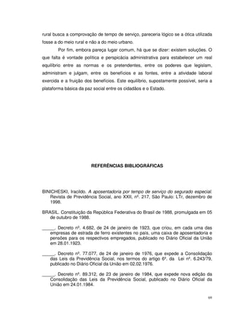 69
rural busca a comprovação de tempo de serviço, pareceria lógico se a ótica utilizada
fosse a do meio rural e não a do meio urbano.
Por fim, embora pareça lugar comum, há que se dizer: existem soluções. O
que falta é vontade política e perspicácia administrativa para estabelecer um real
equilíbrio entre as normas e os pretendentes, entre os poderes que legislam,
administram e julgam, entre os benefícios e as fontes, entre a atividade laboral
exercida e a fruição dos benefícios. Este equilíbrio, supostamente possível, seria a
plataforma básica da paz social entre os cidadãos e o Estado.
REFERÊNCIAS BIBLIOGRÁFICAS
BINICHESKI, Iracildo. A aposentadoria por tempo de serviço do segurado especial.
Revista de Previdência Social, ano XXII, nº. 217, São Paulo: LTr, dezembro de
1998.
BRASIL. Constituição da República Federativa do Brasil de 1988, promulgada em 05
de outubro de 1988.
_____. Decreto nº. 4.682, de 24 de janeiro de 1923, que criou, em cada uma das
empresas de estrada de ferro existentes no país, uma caixa de aposentadoria e
pensões para os respectivos empregados, publicado no Diário Oficial da União
em 28.01.1923.
_____. Decreto nº. 77.077, de 24 de janeiro de 1976, que expede a Consolidação
das Leis da Previdência Social, nos termos do artigo 6º. da Lei nº. 6.243/79,
publicado no Diário Oficial da União em 02.02.1976.
_____. Decreto nº. 89.312, de 23 de janeiro de 1984, que expede nova edição da
Consolidação das Leis da Previdência Social, publicado no Diário Oficial da
União em 24.01.1984.
 
