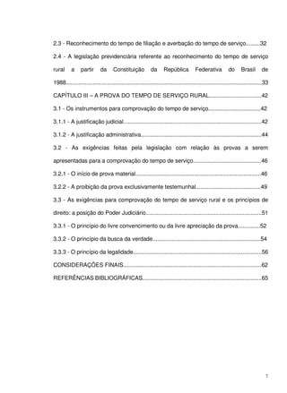 7
2.3 - Reconhecimento do tempo de filiação e averbação do tempo de serviço.........32
2.4 - A legislação previdenciária referente ao reconhecimento do tempo de serviço
rural a partir da Constituição da República Federativa do Brasil de
1988............................................................................................................................33
CAPÍTULO III – A PROVA DO TEMPO DE SERVIÇO RURAL.................................42
3.1 - Os instrumentos para comprovação do tempo de serviço.................................42
3.1.1 - A justificação judicial.......................................................................................42
3.1.2 - A justificação administrativa............................................................................44
3.2 - As exigências feitas pela legislação com relação às provas a serem
apresentadas para a comprovação do tempo de serviço...........................................46
3.2.1 - O início de prova material...............................................................................46
3.2.2 - A proibição da prova exclusivamente testemunhal.........................................49
3.3 - As exigências para comprovação do tempo de serviço rural e os princípios de
direito: a posição do Poder Judiciário.........................................................................51
3.3.1 - O princípio do livre convencimento ou da livre apreciação da prova..............52
3.3.2 - O princípio da busca da verdade....................................................................54
3.3.3 - O princípio da legalidade.................................................................................56
CONSIDERAÇÕES FINAIS.......................................................................................62
REFERÊNCIAS BIBLIOGRÁFICAS...........................................................................65
 