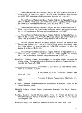 73
_____. Tribunal Regional Federal da Quarta Região. Acórdão da Apelação Cível nº.
95.04.02949/PR, relator Juiz Nylson Paim de Abreu, julgado por unanimidade
em 03.06.1997, publicada no Diário de Justiça da União em 11.06.1997.
_____. Tribunal Regional Federal da Quarta Região. Acórdão da Apelação Cível nº.
94.04.43121/RS, relator Juiz Élcio Pinheiro de Castro, julgado por unanimidade
em 13.11.1997, publicada no Diário de Justiça da União em 13.12.1997.
_____. Tribunal Regional Federal da Quarta Região. Acórdão da Apelação Cível nº.
96.04.18991-3, relator Juiz João Surreaux Chagas, julgado por unanimidade em
11.11.1997, publicada no Diário de Justiça da União em 13.12.1997.
_____. Tribunal Regional Federal da Quarta Região. Acórdão da Apelação Cível nº.
96.04.26169-0, relator Juiz Wellington Menezes, julgado por unanimidade em
08.09.1998, publicada no Diário de Justiça da União em 23.09.1998.
_____. Tribunal Regional Federal da Quarta Região. Acórdão da Apelação em
Mandado de Segurança nº. 1998.04.01.082752-6/RS, relatora Juíza Maria Lúcia
Luz Leiria, julgado por unanimidade em 29.04.1999, publicada no Diário de
Justiça da União em 12.05.1999.
_____. Tribunal Regional Federal da Quarta Região. Acórdão da Apelação Cível nº.
96.04.37870/SC, relator Juiz Nylson Paim de Abreu, julgado por maioria
15.12.1999, publicada no Diário de Justiça da União em 02.02.2000.
MARTINEZ, Wladimir Novaes. Aposentadoria por tempo de serviço na legislação
atual e futura - Temas atuais de previdência social. Wladimir Novaes Martinez –
(coord.). São Paulo: LTr, 1998.
________________________. Comentários à Lei Básica da Previdência Social.
Tomo II. São Paulo: LTr, 1997.
________________________. A seguridade social na Constituição Federal. São
Paulo: LTr, 1992.
________________________. Princípios de Direito Previdenciário. São Paulo: LTr,
1995.
DAIBERT, Jefferson. Direito Previdenciário e Acidentário do Trabalho Urbano. Rio de
Janeiro: Forense, 1978.
FRANÇA, Rubens Limongi. Direito Intertemporal Brasileiro. São Paulo: Saraiva,
2000.
GARCIA, Eduardo Vandré Oliveira Lema. Prova de Tempo de Serviço na
Previdência Social, Revista de Previdência Social, ano XX, nº. 184, São Paulo:
LTr, março de 1996.
MARTINS, Sérgio Pinto. Direito da Seguridade Social. São Paulo: Atlas, 1999.
 