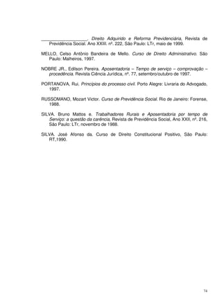 74
___________________. Direito Adquirido e Reforma Previdenciária, Revista de
Previdência Social. Ano XXIII. nº. 222, São Paulo: LTr, maio de 1999.
MELLO, Celso Antônio Bandeira de Mello. Curso de Direito Administrativo. São
Paulo: Malheiros, 1997.
NOBRE JR., Edilson Pereira. Aposentadoria – Tempo de serviço – comprovação –
procedência. Revista Ciência Jurídica, nº. 77, setembro/outubro de 1997.
PORTANOVA, Rui. Princípios do processo civil. Porto Alegre: Livraria do Advogado,
1997.
RUSSOMANO, Mozart Victor. Curso de Previdência Social. Rio de Janeiro: Forense,
1988.
SILVA. Bruno Mattos e. Trabalhadores Rurais e Aposentadoria por tempo de
Serviço: a questão da carência, Revista de Previdência Social, Ano XXII, nº. 216,
São Paulo: LTr, novembro de 1988.
SILVA. José Afonso da. Curso de Direito Constitucional Positivo, São Paulo:
RT,1990.
 