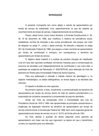 8
INTRODUÇÃO
A presente monografia tem como objeto o estudo da aposentadoria por
tempo de serviço do trabalhador rural, especificamente no que diz respeito ao
reconhecimento do tempo de serviço, independentemente de contribuição.
Possui, desta forma, como marco divisório, a Emenda Constitucional nº. 20,
de 15 de dezembro de 1998, que modificou o sistema de previdência social,
estabeleceu normas de transição e deu outras providências. Isto porque, por meio
do disposto no artigo 7º., inciso I, desta emenda, foi alterado o disposto no artigo
201 da Constituição Federal de 1988, que passou a tratar somente da aposentadoria
por tempo de contribuição e extinguiu, em consequência, o benefício da
aposentadoria por tempo de serviço.
O objetivo deste trabalho é a análise da precária situação do trabalhador
rural em face das rigorosas condições normativas impostas para a comprovação do
exercício da atividade rural independentemente de contribuição e, por outro lado, a
satisfação da exigência da Resolução nº. 003/CEPE/95, para obtenção do título de
bacharel em Direito pela Universidade Federal de Santa Catarina.
Para sua elaboração é utilizado o método indutivo de abordagem e, no
aspecto metodológico, os dados bibliográficos, os textos legais e as decisões dos
tribunais.
O trabalho é dividido em três capítulos.
No primeiro capítulo, é feita, inicialmente, a contextualização do benefício da
aposentadoria por tempo de serviço dentro do todo do sistema previdenciário e a
explicitação de conceitos necessários à compreensão do assunto abordado.
Ainda, por meio da comparação entre a Consolidação das Leis da
Previdência Social de 1976 e 1984, são apresentadas as principais características e
exigências da legislação referente ao benefício da aposentadoria por tempo de
serviço anteriormente à Constituição Federal de 1988, bem como aspectos gerais da
aposentadoria por tempo de serviço na Lei nº. 8.213, de 24 de julho de 1991.
Ao final, aborda a questão do direito adquirido como garantia da
aposentadoria com base nas leis que vigoravam na época em que o benefíciário
cumpriu os requisitos para sua obtenção.
 