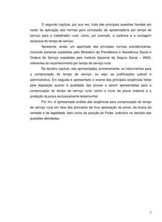 9
O segundo capítulo, por sua vez, trata das principais questões havidas em
razão da aplicação das normas para concessão da aposentadoria por tempo de
serviço para o trabalhador rural, como, por exemplo, a carência e a contagem
recíproca do tempo de serviço.
Apresenta, ainda, um apanhado das principais normas previdenciárias,
incluindo portarias expedidas pelo Ministério da Previdência e Assistência Social e
Ordens de Serviço expedidas pelo Instituto Nacional do Seguro Social – INSS,
referentes ao reconhecimento por tempo de serviço rural.
No terceiro capítulo, são apresentados, primeiramente, os instrumentos para
a comprovação do tempo de serviço, ou seja, as justificações judicial e
administrativa. Em seguida é apresentado o exame das principais exigências feitas
pela legislação quanto à qualidade das provas a serem apresentadas para a
comprovação do tempo de serviço rural, como o início de prova material e a
proibição da prova exclusivamente testemunhal.
Por fim, é apresentada análise das exigências para comprovação do tempo
de serviço rural em face dos princípios da livre apreciação da prova, da busca da
verdade e da legalidade, bem como da posição do Poder Judiciário na decisão das
questões abordadas.
 
