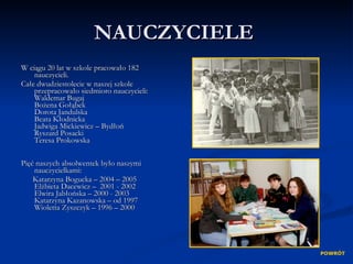 NAUCZYCIELE  <ul><li>W ciągu 20 lat w szkole pracowało 182 nauczycieli. </li></ul><ul><li>Całe dwudziestolecie w naszej sz...
