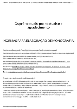 19/05/2015 MONOGRAFIAS PRONTAS ­ MONOGRAFIA ­ TCC PRONTO ­ Seu Site de Monografia na Web ­ Monografias Prontas, Projetos Prontos, TCC…
http://www.monografiaonline.com.br/investigacao.asp 1/3
Os pré-textuais, pós-textuais e o
agradecimento
NORMAS PARA ELABORAÇÃO DE MONOGRAFIA
Veja também: Sugestões de Temas (http://www.monografiaonline.com.br/temas.asp)
Veja também: Como começar a Investigação Científica? (http://www.monografiaonline.com.br/investigacao.asp)
Veja também: Procedimentos Iniciais para a elaboração do trabalho acadêmico
(http://www.monografiaonline.com.br/conceito.asp).
Veja também: Como elaborar seu próprio trabalho acadêmico: (monografias, dissertação, teses, tcc´s, etc.)
(http://www.monografiaonline.com.br/elaboracao.asp)
Veja também: Como formatar seu próprio trabalho acadêmico: (monografias, dissertação, teses, tcc´s, etc.)
(http://www.monografiaonline.com.br/abnt.asp)
Baixar: modelo de monografia (http://www.monografiasonline.com.br/downloads/monografia.doc)
 
Transformar o não linear em linear Eis a questão ?!
A primeira e grande dificuldade para elaboração de uma monografia reside em saber a melhor maneira de
transformar o pensamento (que não é linear) em texto (linear). O processo de verbalização pelo qual um
conhecimento não verbal é transformado em linguagem, é um processo criativo que exige do emissor saber o
que dizer (conteúdo) e como dizer (expressão).
 Entretanto, para produzir a monografia, antes da redação do texto propriamente dito, quando associamos o que
dizer e como dizer, é necessário todo um árduo percurso, isto é, o processo investigação científica. De forma
sintética podemos considerar que a produção de um texto científico é constituído de dois processos
complementares: investigação científica e produção textual.
 
 