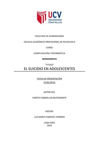 FACULTAD DE HUMANIDADES
ESCUELA ACADÉMICO PROFESIONAL DE PSICOLOGIA
CURSO
COMPUTACIÓN E INFORMÁTICA
MONOGRAFIA
“TITULO”
EL SUICIDIO EN ADOLESCENTES
FECHA DE PRESENTACIÒN
25/02/2016
AUTOR (ES):
YANETH CABANILLAS BUSTAMANTE
ASESOR:
LUZ MARÌA PIMENTEL HERRERA
LIMA-PERÚ
2016
 