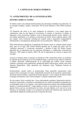 10
7. CAPITULO II: MARCO TEÓRICO.
7.1. ANTECEDENTES DE LA INVESTIGACIÓN.
HISTORIA SOBRE EL ESTRÉS:
El término estrés se ha utilizado históricamente para denominar realidades muy diferentes. Es
un concepto complejo, vigente e interesante. Por tal razón Martínez y Díaz (2007) sostienen
que:
“El fenómeno del estrés se lo suele interpretar en referencia a una amplia gama de
experiencias, entre las que figuran el nerviosismo, la tensión, el cansancio, el agobio, la
inquietud y otras sensaciones similares, como la desmesurada presión escolar, laboral o de
otra índole. Igualmente, se lo atribuye a situaciones de miedo, temor, angustia, pánico, afán
por cumplir, vacío existencial, celeridad por cumplir metas y propósitos, incapacidad de
afrontamiento o incompetencia interrelacionar en la socialización”. (Barraza, A. (2004).)
Dicha dificultad para identificar el significado del término estrés se evidencia desde tiempo
atrás, pues en el siglo XIX Claude Bernard pensaba que lo propio del estrés eran los
''estímulos estresores'' o ''situaciones estresantes'', y durante el siglo XX Walter Cannon
planteaba que lo importante eran las respuestas fisiológicas y conductuales características
(Moscoso, 1998 citado en Martín, 2007). De allí la importancia de retomar la génesis del
concepto.
Así pues, el término estrés se remonta a la década de 1930, cuando Hans Selye, un estudiante
de segundo año de medicina en la Universidad de Praga, se percató de que todos los enfermos
a quienes observaba, indiferentemente de la enfermedad que sufrían, tenían síntomas
comunes y generales como agotamiento, pérdida del apetito, baja de peso, astenia, entre otros
síntomas inespecíficos. Selye denominó este fenómeno como ''Síndrome General de
Adaptación''.
Posteriormente, cuando realizó su posdoctorado, Selye desarrolló experimentos sobre
ejercicio físico extenuante con ratas, comprobando elevación de las hormonas suprarrenales,
atrofia del sistema linfático y aparición de úlceras gástricas. A este conjunto de factores Selye
lo designó inicialmente como ''estrés biológico'' y después simplemente ''estrés''.
De esta manera, Selye consideró que “varias enfermedades (cardíacas, hipertensión arterial y
trastornos emocionales o mentales) se generaban por los cambios fisiológicos producidos por
un prolongado estrés en los órganos, y que dichas alteraciones podrían estar predeterminadas
genética o constitucionalmente”. Luego amplió su teoría, ya que pensó que no solamente los
agentes físicos nocivos son productores de estrés, sino que además, en el caso de los seres
humanos, las demandas sociales y las amenazas del entorno del individuo que requieren de
capacidad de adaptación, pueden provocar el trastorno del estrés.
 
