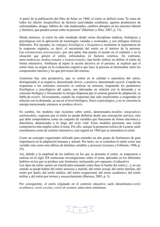 11
A partir de la publicación del libro de Selye en 1960, el estrés se definió como ''la suma de
todos los efectos inespecíficos de factores (actividades cotidianas, agentes productores de
enfermedades, drogas, hábitos de vida inadecuados, cambios abruptos en los entornos laboral
y familiar), que pueden actuar sobre la persona'' (Martínez y Díaz, 2007, p. 13).
Desde entonces, el estrés ha sido estudiado desde varias disciplinas médicas, biológicas y
psicológicas con la aplicación de tecnologías variadas y avanzadas, y con enfoques teóricos
diferentes. Por ejemplo, los enfoques fisiológicos y bioquímicos resaltaron la importancia de
la respuesta orgánica, es decir, el nacimiento del estrés en el interior de la persona.
Las orientaciones psicosociales, por otra parte, han puesto el acento en el estímulo y en la
situación que genera el estrés, enfocándose en factores externos. En contraste,
otras tendencias mediaccionales o transaccionales, han hecho énfasis en definir el estrés de
forma interactiva. Atribuyen al sujeto la acción decisiva en el proceso, al explicar que el
estrés tiene su origen en la evaluación cognitiva que hace la persona al intermediar entre los
componentes internos y los que provienen del entorno.
Asimismo hay otra perspectiva, que se centra en la calidad o naturaleza del estrés,
distinguiendo si es negativo, denominado distrés, o positivo, denominado eustrés. Cuando las
respuestas a los estímulos estresores se realizan en armonía, respetando los parámetros
fisiológicos y psicológicos del sujeto, son adecuadas en relación con la demanda y se
consume biológica y físicamente la energía dispuesta por el sistema general de adaptación, se
habla de eustrés. Inversamente, cuando las respuestas han sido insuficientes o exageradas en
relación con la demanda, ya sea en el nivel biológico, físico o psicológico, y no se consume la
energía mencionada, entonces se produce distrés.
En cambio, los modelos más recientes sobre estrés, denominados modelos integradores
multimodales, sugieren que el estrés no puede definirse desde una concepción unívoca, sino
que debe comprenderse como un conjunto de variables que funcionan de forma sincrónica y
diacrónica, dinamizadas a lo largo del ciclo vital. Estos modelos presentan una visión
comprensiva más amplia sobre el tema. Por ello, aunque la propuesta teórica de Lazarus suele
considerarse como de carácter interactivo, este sugirió en 1966 que se entendiera el estrés
Como un concepto organizador utilizado para entender un alto grupo de fenómenos de gran
importancia en la adaptación humana y animal. Por tanto, no se considera el estrés como una
variable sino como una rúbrica de distintas variables y procesos (Lazarus y Folkman, 1986, p.
35).
Así, debido a la amplitud de los ámbitos en los que se presenta el estrés, se empezaron a
realizar en el siglo XX numerosas investigaciones sobre el tema, aplicadas en los diferentes
ámbitos en los que se produce este fenómeno, incluyendo, por supuesto, el educativo.
Los tipos de estrés suelen ser clasificados tomando como base la fuente del estrés (...), en ese
sentido se puede hablar del estrés amoroso y marital, del estrés sexual, del estrés familiar, del
estrés por duelo, del estrés médico, del estrés ocupacional, del estrés académico, del estrés
militar y del estrés por tortura y encarcelamiento (Barraza, 2005, p. 3).
Por consiguiente, el estrés originado en el contexto educativo suele denominarse estrés
académico, estrés escolar, estrés de examen, entre otros sinónimos.
 