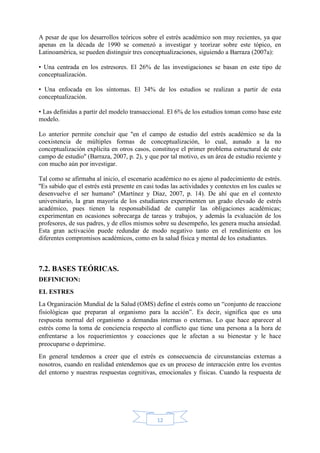 12
A pesar de que los desarrollos teóricos sobre el estrés académico son muy recientes, ya que
apenas en la década de 1990 se comenzó a investigar y teorizar sobre este tópico, en
Latinoamérica, se pueden distinguir tres conceptualizaciones, siguiendo a Barraza (2007a):
• Una centrada en los estresores. El 26% de las investigaciones se basan en este tipo de
conceptualización.
• Una enfocada en los síntomas. El 34% de los estudios se realizan a partir de esta
conceptualización.
• Las definidas a partir del modelo transaccional. El 6% de los estudios toman como base este
modelo.
Lo anterior permite concluir que ''en el campo de estudio del estrés académico se da la
coexistencia de múltiples formas de conceptualización, lo cual, aunado a la no
conceptualización explícita en otros casos, constituye el primer problema estructural de este
campo de estudio'' (Barraza, 2007, p. 2), y que por tal motivo, es un área de estudio reciente y
con mucho aún por investigar.
Tal como se afirmaba al inicio, el escenario académico no es ajeno al padecimiento de estrés.
''Es sabido que el estrés está presente en casi todas las actividades y contextos en los cuales se
desenvuelve el ser humano'' (Martínez y Díaz, 2007, p. 14). De ahí que en el contexto
universitario, la gran mayoría de los estudiantes experimenten un grado elevado de estrés
académico, pues tienen la responsabilidad de cumplir las obligaciones académicas;
experimentan en ocasiones sobrecarga de tareas y trabajos, y además la evaluación de los
profesores, de sus padres, y de ellos mismos sobre su desempeño, les genera mucha ansiedad.
Esta gran activación puede redundar de modo negativo tanto en el rendimiento en los
diferentes compromisos académicos, como en la salud física y mental de los estudiantes.
7.2. BASES TEÓRICAS.
DEFINICION:
EL ESTRES
La Organización Mundial de la Salud (OMS) define el estrés como un “conjunto de reaccione
fisiológicas que preparan al organismo para la acción”. Es decir, significa que es una
respuesta normal del organismo a demandas internas o externas. Lo que hace aparecer al
estrés como la toma de conciencia respecto al conflicto que tiene una persona a la hora de
enfrentarse a los requerimientos y coacciones que le afectan a su bienestar y le hace
preocuparse o deprimirse.
En general tendemos a creer que el estrés es consecuencia de circunstancias externas a
nosotros, cuando en realidad entendemos que es un proceso de interacción entre los eventos
del entorno y nuestras respuestas cognitivas, emocionales y físicas. Cuando la respuesta de
 