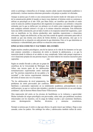 13
estrés se prolonga o intensifica en el tiempo, nuestra salud, nuestro desempeño académico o
profesional, e incluso nuestras relaciones personales o de pareja se pueden ver afectadas.
Aunque se piensa que el estrés es una consecuencia de nuestro modo de vida (pues en la era
de la comunicación global el mundo se mueve muy deprisa), el término estrés se comienza a
utilizar en psicología en el año 1926, por Hans Selye, un científico que describe el estrés
como la suma de cambios inespecíficos del organismo en respuesta a un estímulo o situación
estimular, por lo que se define por vez primera vez al estrés como respuesta del organismo
ante cualquier estimulo estresor o lo que es lo mismo situación estresante. Esta definición
tiene una doble connotación, por un lado el estrés es la respuesta natural del organismo, y por
otro se manifiesta en los efectos producidos ante repetidas exposiciones a situaciones
estresantes. Según esta definición, no hay una lista común de agentes estresantes para todo el
mundo ya que una misma cosa afecta de forma distinta a cada persona, sino que es la
interpretación de su situación en cada persona la que determina. Esto es lo que determina su
resistencia o vulnerabilidad, para calificar su situación como estresante
EPOCAS MÁS COMUNES Y FACTORES DEL ESTRÉS
Según muchos estudios psicológicos, una de las épocas en la vida de los humanos en las que
más estamos sometidos a situaciones de estrés es durante la adolescencia, y es que la
transición desde la infancia al ser adulto es muy complicada. Sobre todo porque empiezan a
vivir situaciones propias de una persona mayor, sin tener todavía los recursos necesarios para
superarlas con éxito.
Según un estudio llevado a cabo por un grupo de
científicos de la Universidad de Michigan Ann
Arbor, una tercera parte de los adolescentes
norteamericanos experimentan estrés motivado
por "las enormes expectativas de sus padres y la
sociedad" y dos tercios experimentan síntomas
del estrés al menos una vez a la semana.
"En los adolescentes de nivel preparatoria, los
problemas de estrés provocados por conflictos
familiares y personales repercuten en su rendimiento académico, principalmente en sus
calificaciones, ya que se vuelven más retraídos y pierden la concentración en sus actividades
cotidianas", dijo la doctora María Elena Flores Villavicencio.
Otra repercusión del estrés en los jóvenes de bachillerato es la violencia y agresividad.
Dichas actitudes de origen psicológico son provocadas, sobre todo, por problemas escolares
relacionados con los maestros, con la carga de trabajo escolar y por cuestiones familiares,
como desintegración familiar, divorcios y carencias económicas.
Siempre se piensa que el estrés es algo que afecta a la gente mayor que trabaja y llega a casa
cansada, como los padres. Sin embargo los niños y adolescentes también sufren de estrés.
 