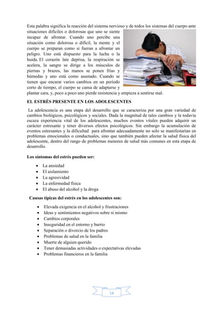 14
Esta palabra significa la reacción del sistema nervioso y de todos los sistemas del cuerpo ante
situaciones difíciles o dolorosas que uno se siente
incapaz de afrontar. Cuando uno percibe una
situación como dolorosa o difícil, la mente y el
cuerpo se preparan como si fueran a afrontar un
peligro. Uno está dispuesto para la lucha o la
huida. El corazón late deprisa, la respiración se
acelera, la sangre se dirige a los músculos de
piernas y brazos, las manos se ponen frías y
húmedas y uno está como asustado. Cuando se
tienen que encarar varios cambios en un período
corto de tiempo, el cuerpo se cansa de adaptarse y
plantar cara, y, poco a poco uno pierde resistencia y empieza a sentirse mal.
EL ESTRÉS PRESENTE EN LOS ADOLESCENTES
La adolescencia es una etapa del desarrollo que se caracteriza por una gran variedad de
cambios biológicos, psicológicos y sociales. Dada la magnitud de tales cambios y la todavía
escaza experiencia vital de los adolescentes, muchos eventos vitales pueden adquirir un
carácter estresante y tener diversos efectos psicológicos. Sin embargo la acumulación de
eventos estresantes y la dificultad para afrontar adecuadamente no solo se manifestarían en
problemas emocionales o conductuales, sino que también pueden afectar la salud física del
adolescente, dentro del rango de problemas menores de salud más comunes en esta etapa de
desarrollo.
Los síntomas del estrés pueden ser:
 La ansiedad
 El aislamiento
 La agresividad
 La enfermedad física
 El abuso del alcohol y la droga
Causas típicas del estrés en los adolescentes son:
 Elevada exigencia en el alcohol y frustraciones
 Ideas y sentimientos negativos sobre sí mismo
 Cambios corporales
 Inseguridad en el entorno y barrio
 Separación o divorcio de los padres
 Problemas de salud en la familia
 Muerte de alguien querido
 Tener demasiadas actividades o expectativas elevadas
 Problemas financieros en la familia
 