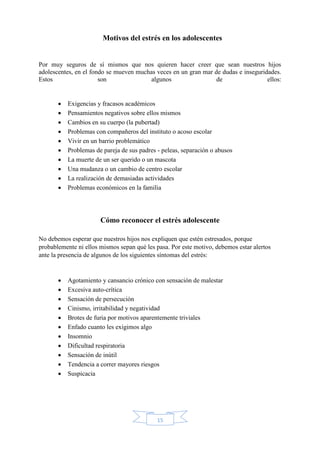 15
Motivos del estrés en los adolescentes
Por muy seguros de sí mismos que nos quieren hacer creer que sean nuestros hijos
adolescentes, en el fondo se mueven muchas veces en un gran mar de dudas e inseguridades.
Estos son algunos de ellos:
 Exigencias y fracasos académicos
 Pensamientos negativos sobre ellos mismos
 Cambios en su cuerpo (la pubertad)
 Problemas con compañeros del instituto o acoso escolar
 Vivir en un barrio problemático
 Problemas de pareja de sus padres - peleas, separación o abusos
 La muerte de un ser querido o un mascota
 Una mudanza o un cambio de centro escolar
 La realización de demasiadas actividades
 Problemas económicos en la familia
Cómo reconocer el estrés adolescente
No debemos esperar que nuestros hijos nos expliquen que estén estresados, porque
probablemente ni ellos mismos sepan qué les pasa. Por este motivo, debemos estar alertos
ante la presencia de algunos de los siguientes síntomas del estrés:
 Agotamiento y cansancio crónico con sensación de malestar
 Excesiva auto-crítica
 Sensación de persecución
 Cinismo, irritabilidad y negatividad
 Brotes de furia por motivos aparentemente triviales
 Enfado cuanto les exigimos algo
 Insomnio
 Dificultad respiratoria
 Sensación de inútil
 Tendencia a correr mayores riesgos
 Suspicacia
 