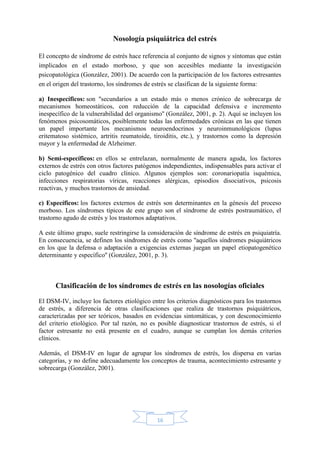 16
Nosología psiquiátrica del estrés
El concepto de síndrome de estrés hace referencia al conjunto de signos y síntomas que están
implicados en el estado morboso, y que son accesibles mediante la investigación
psicopatológica (González, 2001). De acuerdo con la participación de los factores estresantes
en el origen del trastorno, los síndromes de estrés se clasifican de la siguiente forma:
a) Inespecíficos: son ''secundarios a un estado más o menos crónico de sobrecarga de
mecanismos homeostáticos, con reducción de la capacidad defensiva e incremento
inespecífico de la vulnerabilidad del organismo'' (González, 2001, p. 2). Aquí se incluyen los
fenómenos psicosomáticos, posiblemente todas las enfermedades crónicas en las que tienen
un papel importante los mecanismos neuroendocrinos y neuroinmunológicos (lupus
eritematoso sistémico, artritis reumatoide, tiroiditis, etc.), y trastornos como la depresión
mayor y la enfermedad de Alzheimer.
b) Semi-específicos: en ellos se entrelazan, normalmente de manera aguda, los factores
externos de estrés con otros factores patógenos independientes, indispensables para activar el
ciclo patogénico del cuadro clínico. Algunos ejemplos son: coronariopatía isquémica,
infecciones respiratorias víricas, reacciones alérgicas, episodios disociativos, psicosis
reactivas, y muchos trastornos de ansiedad.
c) Específicos: los factores externos de estrés son determinantes en la génesis del proceso
morboso. Los síndromes típicos de este grupo son el síndrome de estrés postraumático, el
trastorno agudo de estrés y los trastornos adaptativos.
A este último grupo, suele restringirse la consideración de síndrome de estrés en psiquiatría.
En consecuencia, se definen los síndromes de estrés como ''aquellos síndromes psiquiátricos
en los que la defensa o adaptación a exigencias externas juegan un papel etiopatogenético
determinante y específico'' (González, 2001, p. 3).
Clasificación de los síndromes de estrés en las nosologías oficiales
El DSM-IV, incluye los factores etiológico entre los criterios diagnósticos para los trastornos
de estrés, a diferencia de otras clasificaciones que realiza de trastornos psiquiátricos,
caracterizadas por ser teóricos, basados en evidencias sintomáticas, y con desconocimiento
del criterio etiológico. Por tal razón, no es posible diagnosticar trastornos de estrés, si el
factor estresante no está presente en el cuadro, aunque se cumplan los demás criterios
clínicos.
Además, el DSM-IV en lugar de agrupar los síndromes de estrés, los dispersa en varias
categorías, y no define adecuadamente los conceptos de trauma, acontecimiento estresante y
sobrecarga (González, 2001).
 