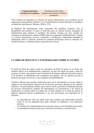 19
Comportamentales:
involucran la conducta.
Ausentismo de las clases,
desgano para realizar las labores
académicas.
''Este conjunto de indicadores se articulan de manera idiosincrática en las personas, de tal
manera que el desequilibrio sistémico va a ser manifestado de manera diferente, en cantidad y
variedad, por cada persona'' (Barraza, 2008, p. 274).
d) Hipótesis del afrontamiento como restaurador del equilibrio sistémico: ante el
desequilibrio que produce el estrés, el individuo pone en marcha diversas estrategias de
afrontamiento para restaurar el equilibrio del sistema. Aunque son muy variadas las
estrategias de afrontamiento, Barraza (2008) sugiere las siguientes: habilidad asertiva; elogios
a sí mismo; distracciones evasivas; ventilación o confidencias; religiosidad; búsqueda de
información sobre la situación; solicitud de asistencia profesional, tomar la situación con
sentido del humor, y elaborar un plan y ejecución de sus tareas.
CUADRO DE DOLENCIA Y ENFERMEDADES SOBRE EL ESTRÉS
El estrés no afecta por igual a todos los individuos, de hecho el género es un factor que
también influye en la predisposición a padecerlo, sin que este afecte por igual a todas las
personas. Es decir, que a pesar de que la mayoría de las mujeres padecen más estrés respecto
a los hombres, si establecemos una comparativa por géneros, esto no significa que por el
hecho de ser mujer o ser joven se vaya a padecer irremediablemente.
También, influyen otras muchas condiciones como son la vida familiar y/o social, ambas al
margen de las características inherentes de los jóvenes, que hemos descrito en los capítulos
anteriores. Así pues podemos afirmar, que si bien el estrés se presenta en diferentes personas
por diversas circunstancias, también son heterogéneas sus consecuencias y las formas de
manifestarse en nuestra salud. Los daños que el estrés produce en la salud de quienes lo
padecen adquieren diversa consideración, y así nos encontramos que dependerá de lo
siguiente:
- La capacidad que cada uno pueda tener para controlar una determinada situación.
Cómo se esté de preparado para poder afrontar los problemas y las situaciones
adversas.
- Los modelos de comportamiento de las personas, tanto a nivel individual como social.
- La capacidad de reacción entre que se reconozca el síntoma y se pueda actuar.
 