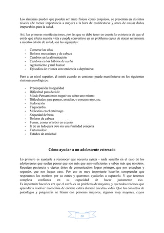 20
Los síntomas pueden que pueden ser tanto físicos como psíquicos, se presentan en distintos
niveles (de menor importancia a mayor) a la hora de manifestarse y antes de causar daños
irreparables para la salud.
Así, las primeras manifestaciones, por las que se debe tener en cuenta la existencia de que el
estrés que afecta nuestra vida y puede convertirse en un problema capaz de atacar seriamente
a nuestro estado de salud, son las siguientes:
- Comerse las uñas
- Dolores musculares y de cabeza
- Cambios en la alimentación
- Cambios en los hábitos de sueño
- Agotamiento y mal humor
- Episodios de tristeza con tendencia a deprimirse.
Pero a un nivel superior, el estrés cuando es continuo puede manifestarse en los siguientes
síntomas patológicos:
- Preocupación Inseguridad
- Dificultad para decidir
- Miedo Pensamientos negativos sobre uno mismo
- Dificultades para pensar, estudiar, o concentrarse, etc.
- Sudoración
- Taquicardia
- Molestias en el estómago
- Sequedad de boca
- Dolores de cabeza
- Fumar, comer o beber en exceso
- Ir de un lado para otro sin una finalidad concreta
- Tartamudear
- Estados de ansiedad
Cómo ayudar a un adolescente estresado
Lo primero es ayudarle a reconocer que necesita ayuda - nada sencillo en el caso de los
adolescentes que suelen pensar que son más que auto-suficientes y saben más que nosotros.
Requiere paciencia y ciertas dotes de comunicación lograr primero, que nos escuchen y
segundo, que nos hagan caso. Por eso es muy importante hacerles comprender que
respetamos los motivos por su estrés y queremos ayudarles a superarlo. Y que tenemos
completa confianza en su capacidad de hacer justamente eso.
Es importante hacerles ver que el estrés es un problema de mayores, y que todos tenemos que
aprender a resolver momentos de enorme estrés durante nuestras vidas. Que las consultas de
psicólogos y psiquiatras se llenan con personas mayores, algunos muy mayores, cuyos
 