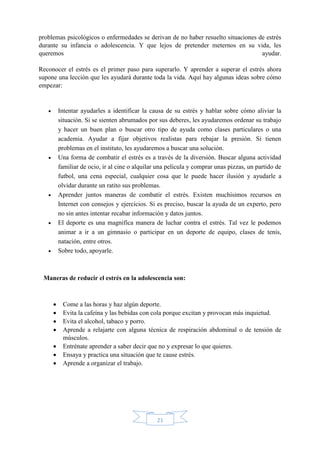 21
problemas psicológicos o enfermedades se derivan de no haber resuelto situaciones de estrés
durante su infancia o adolescencia. Y que lejos de pretender meternos en su vida, les
queremos ayudar.
Reconocer el estrés es el primer paso para superarlo. Y aprender a superar el estrés ahora
supone una lección que les ayudará durante toda la vida. Aquí hay algunas ideas sobre cómo
empezar:
 Intentar ayudarles a identificar la causa de su estrés y hablar sobre cómo aliviar la
situación. Si se sienten abrumados por sus deberes, les ayudaremos ordenar su trabajo
y hacer un buen plan o buscar otro tipo de ayuda como clases particulares o una
academia. Ayudar a fijar objetivos realistas para rebajar la presión. Si tienen
problemas en el instituto, les ayudaremos a buscar una solución.
 Una forma de combatir el estrés es a través de la diversión. Buscar alguna actividad
familiar de ocio, ir al cine o alquilar una película y comprar unas pizzas, un partido de
futbol, una cena especial, cualquier cosa que le puede hacer ilusión y ayudarle a
olvidar durante un ratito sus problemas.
 Aprender juntos maneras de combatir el estrés. Existen muchísimos recursos en
Internet con consejos y ejercicios. Si es preciso, buscar la ayuda de un experto, pero
no sin antes intentar recabar información y datos juntos.
 El deporte es una magnifica manera de luchar contra el estrés. Tal vez le podemos
animar a ir a un gimnasio o participar en un deporte de equipo, clases de tenis,
natación, entre otros.
 Sobre todo, apoyarle.
Maneras de reducir el estrés en la adolescencia son:
 Come a las horas y haz algún deporte.
 Evita la cafeína y las bebidas con cola porque excitan y provocan más inquietud.
 Evita el alcohol, tabaco y porro.
 Aprende a relajarte con alguna técnica de respiración abdominal o de tensión de
músculos.
 Entrénate aprender a saber decir que no y expresar lo que quieres.
 Ensaya y practica una situación que te cause estrés.
 Aprende a organizar el trabajo.
 