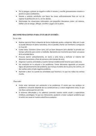 22
 No te pongas a pensar en negativo sobre ti mismo y escribe pensamientos neutros o
positivos para combatirlos.
 Intenta a sentirte satisfecho con hacer las cosas suficientemente bien en vez de
esperar la perfección en ti y en los demás.
 Interrumpe las situaciones estresantes con pequeños descansos como: oír música,
hablar con un amigo, dibujar, escribir o jugar con tu perro.
RECOMENDACIONES PARA EVITAR EN ESTRÉS
En tu vida:
 Realizar ejercicio físico o deporte de forma moderada ayuda a relajarnos. Más aún si este
se puede efectuar en plena naturaleza, sino es posible, charlar con familiares o amigos/as
es muy útil.
 Cuidar dieta: Conviene comer sano, con un buen desayuno para abordar la jornada con
tiempo suficiente para comer a mediodía. Aprovecha ese momento para hacer una pausa
de la actividad diaria.
 Procurar dormir suficientemente, en torno a ocho horas y disfrutar al máximo del
descanso (vacaciones y fines de semana u otro tiempo de ocio).
 Organizar nuestras actividades y nuestro tiempo estableciendo horarios para cada cosa.
 Ser resolutivo en la solución a los problemas: Tomar decisiones siguiendo un proceso
lógico del planteamiento del problema, que incluya el análisis de los pros y los contras, sin
dar vueltas sobre el lado negativo problema.
 Aprender a decir no cuando las actividades que hacemos o lo que nos rodea nos estresa
mucho.
Para todo:
 Evitar estar nerviosos con antelación a los problemas: El estrés que nos produce un
problema o situación depende de sus consecuencias y a veces exageramos estas, lo que
nos lleva a preocuparnos aún más.
 Si tenemos dificultades y no sabemos controlar nuestro estrés acudir a especialistas
(médicos, psicólogos). Ya que sus indicaciones, ayudarán a tratar cualquier problema que
el estrés nos cause en nuestra salud física y psíquica.
 
