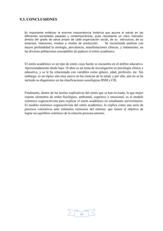 30
9.3. CONCLUSIONES
Es importante enfatizar la enorme trascendencia histórica que asume el estrés en las
diferentes sociedades pasadas y contemporáneas, pues representa un claro indicador
directo del grado de salud propio de cada organización social, de su estructura, de su
empresa, relaciones, medios y modos de producción. Se recomienda analizar con
mayor profundidad la etiología, prevalencia, manifestaciones clínicas, y tratamiento, en
las diversas poblaciones susceptibles de padecer el estrés académico.
El estrés académico es un tipo de estrés cuya fuente se encuentra en el ámbito educativo.
Aproximadamente desde hace 10 años es un tema de investigación en psicología clínica y
educativa, y se le ha relacionado con variables como género, edad, profesión, etc. Sin
embargo, es un tópico aún muy nuevo en las ciencias de la salud, y por ello, aún no se ha
incluido su diagnóstico en las clasificaciones nosológicas DSM y CIE.
Finalmente, dentro de las teorías explicativas del estrés que se han revisado, la que mejor
expone elementos de orden fisiológico, ambiental, cognitivo y emocional, es el modelo
sistémico cognoscitivista para explicar el estrés académico en estudiantes universitarios.
El modelo sistémico cognoscitivista del estrés académico, lo explica como una serie de
procesos valorativos ante estímulos estresores del entorno, que tienen el objetivo de
lograr un equilibrio sistémico de la relación persona-entorno.
 