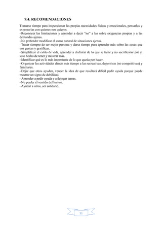 31
9.4. RECOMENDACIONES
Tomarse tiempo para inspeccionar las propias necesidades físicas y emocionales, pensarlas y
expresarlas con quienes nos quieren.
–Reconocer las limitaciones y aprender a decir “no” a las sobre exigencias propias y a las
demandas ajenas.
–No pretender modificar el curso natural de situaciones ajenas.
–Tratar siempre de ser mejor persona y darse tiempo para aprender más sobre las cosas que
nos gustan y gratifican.
–Simplificar el estilo de vida, aprender a disfrutar de lo que se tiene y no sacrificarse por el
solo hecho de tener y mostrar más.
–Identificar qué es lo más importante de lo que queda por hacer.
–Organizar las actividades dando más tiempo a las recreativas, deportivas (no competitivas) y
familiares.
–Dejar que otros ayuden, vencer la idea de que resultará difícil pedir ayuda porque puede
mostrar un signo de debilidad.
–Aprender a pedir ayuda y a delegar tareas.
–No perder el sentido del humor.
–Ayudar a otros, ser solidario.
 