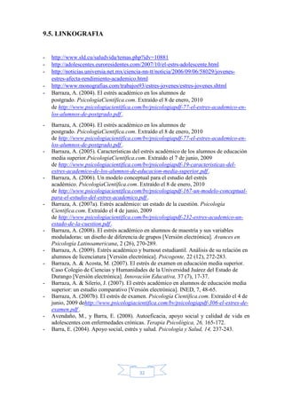 32
9.5. LINKOGRAFIA
- http://www.sld.cu/saludvida/temas.php?idv=10881
- http://adolescentes.euroresidentes.com/2007/10/el-estrs-adolescente.html
- http://noticias.universia.net.mx/ciencia-nn-tt/noticia/2006/09/06/58029/jovenes-
estres-afecta-rendimiento-academico.html
- http://www.monografias.com/trabajos93/estres-jovenes/estres-jovenes.shtml
- Barraza, A. (2004). El estrés académico en los alumnos de
postgrado. PsicologíaCientífica.com. Extraído el 8 de enero, 2010
de http://www.psicologiacientifica.com/bv/psicologiapdf-77-el-estres-academico-en-
los-alumnos-de-postgrado.pdf .
- Barraza, A. (2004). El estrés académico en los alumnos de
postgrado. PsicologíaCientífica.com. Extraído el 8 de enero, 2010
de http://www.psicologiacientifica.com/bv/psicologiapdf-77-el-estres-academico-en-
los-alumnos-de-postgrado.pdf .
- Barraza, A. (2005). Características del estrés académico de los alumnos de educación
media superior.PsicologíaCientífica.com. Extraído el 7 de junio, 2009
de http://www.psicologiacientifica.com/bv/psicologiapdf-19-caracteristicas-del-
estres-academico-de-los-alumnos-de-educacion-media-superior.pdf .
- Barraza, A. (2006). Un modelo conceptual para el estudio del estrés
académico. PsicologíaCientífica.com. Extraído el 8 de enero, 2010
de http://www.psicologiacientifica.com/bv/psicologiapdf-167-un-modelo-conceptual-
para-el-estudio-del-estres-academico.pdf .
- Barraza, A. (2007a). Estrés académico: un estado de la cuestión. Psicología
Científica.com. Extraído el 4 de junio, 2009
de http://www.psicologiacientifica.com/bv/psicologiapdf-232-estres-academico-un-
estado-de-la-cuestion.pdf .
- Barraza, A. (2008). El estrés académico en alumnos de maestría y sus variables
moduladoras: un diseño de diferencia de grupos [Versión electrónica]. Avances en
Psicología Latinoamericana, 2 (26), 270-289.
- Barraza, A. (2009). Estrés académico y burnout estudiantil. Análisis de su relación en
alumnos de licenciatura [Versión electrónica]. Psicogente, 22 (12), 272-283.
- Barraza, A. & Acosta, M. (2007). El estrés de examen en educación media superior.
Caso Colegio de Ciencias y Humanidades de la Universidad Juárez del Estado de
Durango [Versión electrónica]. Innovación Educativa, 37 (7), 17-37.
- Barraza, A. & Silerio, J. (2007). El estrés académico en alumnos de educación media
superior: un estudio comparativo [Versión electrónica]. INED, 7, 48-65.
- Barraza, A. (2007b). El estrés de examen. Psicología Científica.com. Extraído el 4 de
junio, 2009 dehttp://www.psicologiacientifica.com/bv/psicologiapdf-306-el-estres-de-
examen.pdf .
- Avendaño, M., y Barra, E. (2008). Autoeficacia, apoyo social y calidad de vida en
adolescentes con enfermedades crónicas. Terapia Psicológica, 26, 165-172.
- Barra, E. (2004). Apoyo social, estrés y salud. Psicología y Salud, 14, 237-243.
 