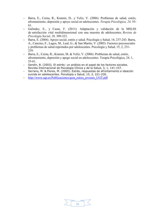 33
- Barra, E., Cerna, R., Kramm, D., y Veliz, V. (2006). Problemas de salud, estrés,
afrontamiento, depresión y apoyo social en adolescentes. Terapia Psicológica, 24, 55-
61.
- Galindez, E., y Casas, F. (2011). Adaptación y validación de la MSLSS
de satisfacción vital multidimensional con una muestra de adolescentes. Revista de
Psicología Social, 26, 309-323.
- Barra, E. (2004). Apoyo social, estrés y salud. Psicología y Salud, 14, 237-243. Barra,
A., Cancino, F., Lagos, M., Leal, G., & San Martín, V. (2005). Factores psicosociales
y problemas de salud reportados por adolescentes. Psicología y Salud, 15, 2, 231-
239.
- Barra, E., Cerna, R., Kramm, M. & Veliz, V. (2006). Problemas de salud, estrés,
afrontamiento, depresión y apego social en adolescentes. Terapia Psicológica, 24, 1,
55-61.
- Sandín, B. (2003). El estrés: un análisis en el papel de los factores sociales.
Revista Internacional de Psicología Clínica y de la Salud, 3, 1, 141-157.
- Serrano, M. & Flores, M. (2005). Estrés, respuestas de afrontamiento e ideación
suicida en adolescentes. Psicología y Salud, 15, 2, 221-230.
- http://www.ugt.es/Publicaciones/guia_estres_jovenes_UGT.pdf
 