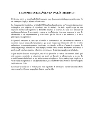 2. RESUMEN EN ESPAÑOL Y EN INGLÉS (ABSTRACT)
El término estrés se ha utilizado históricamente para denominar realidades muy diferentes. Es
un concepto complejo, vigente e interesante.
La Organización Mundial de la Salud (OMS) define el estrés como un “conjunto de reaccione
fisiológicas que preparan al organismo para la acción”. Es decir, significa que es una
respuesta normal del organismo a demandas internas o externas. Lo que hace aparecer al
estrés como la toma de conciencia respecto al conflicto que tiene una persona a la hora de
enfrentarse a los requerimientos y coacciones que le afectan a su bienestar y le hace
preocuparse o deprimirse.
En general tendemos a creer que el estrés es consecuencia de circunstancias externas a
nosotros, cuando en realidad entendemos que es un proceso de interacción entre los eventos
del entorno y nuestras respuestas cognitivas, emocionales y físicas. Cuando la respuesta de
estrés se prolonga o intensifica en el tiempo, nuestra salud, nuestro desempeño académico o
profesional, e incluso nuestras relaciones personales o de pareja se pueden ver afectadas.
Según muchos estudios psicológicos, una de las épocas en la vida de los humanos en las que
más estamos sometidos a situaciones de estrés es durante la adolescencia, y es que la
transición desde la infancia al ser adulto es muy complicado. Sobre todo porque empiezan a
vivir situaciones propias de una persona mayor, sin tener todavía los recursos necesarios para
superarlas con éxito.
Reconocer el estrés es el primer paso para superarlo. Y aprender a superar el estrés ahora
supone una lección que les ayudará durante toda la vida.
 