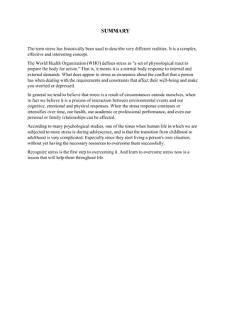 SUMMARY
The term stress has historically been used to describe very different realities. It is a complex,
effective and interesting concept.
The World Health Organization (WHO) defines stress as "a set of physiological react to
prepare the body for action." That is, it means it is a normal body response to internal and
external demands. What does appear to stress as awareness about the conflict that a person
has when dealing with the requirements and constraints that affect their well-being and make
you worried or depressed.
In general we tend to believe that stress is a result of circumstances outside ourselves, when
in fact we believe it is a process of interaction between environmental events and our
cognitive, emotional and physical responses. When the stress response continues or
intensifies over time, our health, our academic or professional performance, and even our
personal or family relationships can be affected.
According to many psychological studies, one of the times when human life in which we are
subjected to more stress is during adolescence, and is that the transition from childhood to
adulthood is very complicated. Especially since they start living a person's own situation,
without yet having the necessary resources to overcome them successfully.
Recognize stress is the first step to overcoming it. And learn to overcome stress now is a
lesson that will help them throughout life.
 