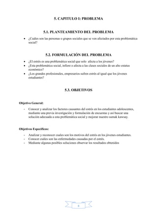 8
5. CAPITULO I: PROBLEMA
5.1. PLANTEAMIENTO DEL PROBLEMA
 ¿Cuáles son las personas o grupos sociales que se ven afectados por esta problemática
social?
5.2. FORMULACIÓN DEL PROBLEMA
 ¿El estrés es una problemática social que solo afecta a los jóvenes?
 ¿Esta problemática social, infiere o afecta a las clases sociales de un alto estatus
económico?
 ¿Los grandes profesionales, empresarios sufren estrés al igual que los jóvenes
estudiantes?
5.3. OBJETIVOS
Objetivo General:
- Conocer y analizar los factores causantes del estrés en los estudiantes adolescentes,
mediante una previa investigación y formulación de encuestas y así buscar una
solución adecuada a esta problemática social y mejorar nuestro sumak kawsay.
Objetivos Específicos:
- Analizar y reconocer cuales son los motivos del estrés en los jóvenes estudiantes.
- Conocer cuáles son las enfermedades causadas por el estrés.
- Mediante algunas posibles soluciones observar los resultados obtenidos
 