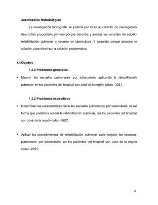 15
Justificación Metodológica
La investigación monografía se justifica por tener un carácter de investigación
descriptivo propositivo; primero porque describe y analiza las variables de estudio
rehabilitación pulmonar y secuela en tuberculosis Y segundo porque propone la
solución para disminuir la solución problemática
1.4Objetivo
1.2.3 Problemas generales
 Mejorar las secuelas pulmonares por tuberculosis aplicando la rehabilitación
pulmonar en los pacientes del hospital san José de la región callao -2021.
1.2.2 Problemas específicos
 Determinar las características tiene las secuelas pulmonares por tuberculosis de tal
forma que podamos aplicar la rehabilitación pulmonar, en los pacientes del hospital
san José de la región callao -2021.
 Aplicar los procedimientos de rehabilitación pulmonar para mejorar las secuelas
pulmonares por tuberculosis, en los pacientes del hospital san José de la región
callao -2021.
 