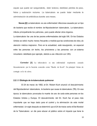 19
esputo que puede ser sanguinolento, dolor torácico, debilidad, pérdida de peso,
fiebre y sudoración nocturna. La tuberculosis se puede tratar mediante la
administración de antibióticos durante seis meses.
Navas [2] La tuberculosis es una enfermedad infecciosa causada por un tipo
de bacteria que recibe el nombre de Mycobacterium tuberculosis. La tuberculosis
infecta principalmente los pulmones, pero puede afectar otros órganos.
La tuberculosis fue una de las peores enfermedades del siglo XIX. En los Estados
Unidos se volvió mucho menos frecuente a medida que las condiciones de vida y la
atención médica mejoraron. Pero en la actualidad, está resurgiendo, en especial
entre las personas sin techo, los prisioneros y las personas con un sistema
inmunitario debilitado (por ejemplo, debido a una infección con VIH).
Corredor [3] La tuberculosis es una enfermedad respiratoria causada
frecuentemente por la bacteria conocida como “Bacilo de Koch”. Su principal forma de
contagio es la vía aérea.
2.2.1.1 Etiología de la tuberculosis pulmonar
El 24 de marzo de 1882, el Dr. Robert Koch anunció el descubrimiento
del Mycobacterium tuberculosis, la bacteria que causa la tuberculosis (TB). En esa
época, la tuberculosis provocaba la muerte de una de cada siete personas en los
Estados Unidos y Europa. El descubrimiento del Dr. Koch fue el paso más
importante que se haya dado para el control y la eliminación de esta mortal
enfermedad. Un siglo después se determinó que el 24 de marzo sería el Día Mundial
de la Tuberculosis: un día para educar al público sobre el impacto que tiene la
 
