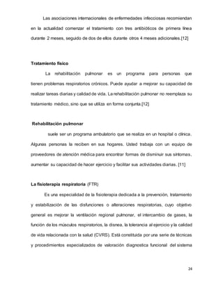 24
Las asociaciones internacionales de enfermedades infecciosas recomiendan
en la actualidad comenzar el tratamiento con tres antibióticos de primera línea
durante 2 meses, seguido de dos de ellos durante otros 4 meses adicionales.[12]
Tratamiento físico
La rehabilitación pulmonar es un programa para personas que
tienen problemas respiratorios crónicos. Puede ayudar a mejorar su capacidad de
realizar tareas diarias y calidad de vida. La rehabilitación pulmonar no reemplaza su
tratamiento médico, sino que se utiliza en forma conjunta.[12]
Rehabilitación pulmonar
suele ser un programa ambulatorio que se realiza en un hospital o clínica.
Algunas personas la reciben en sus hogares. Usted trabaja con un equipo de
proveedores de atención médica para encontrar formas de disminuir sus síntomas,
aumentar su capacidad de hacer ejercicio y facilitar sus actividades diarias. [11]
La fisioterapia respiratoria (FTR)
Es una especialidad de la fisioterapia dedicada a la prevención, tratamiento
y estabilización de las disfunciones o alteraciones respiratorias, cuyo objetivo
general es mejorar la ventilación regional pulmonar, el intercambio de gases, la
función de los músculos respiratorios, la disnea, la tolerancia al ejercicio y la calidad
de vida relacionada con la salud (CVRS). Está constituida por una serie de técnicas
y procedimientos especializados de valoración diagnostica funcional del sistema
 
