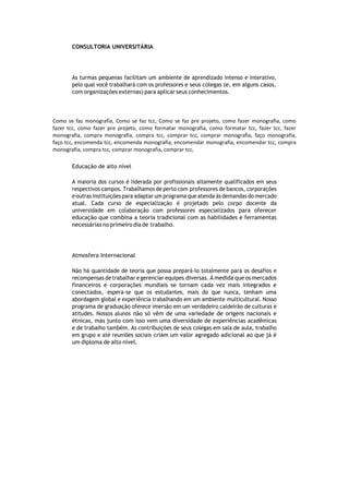 CONSULTORIA UNIVERSITÁRIA
As turmas pequenas facilitam um ambiente de aprendizado intenso e interativo,
pelo qual você trabalhará com os professores e seus colegas (e, em alguns casos,
com organizações externas) para aplicar seus conhecimentos.
Como se faz monografia, Como se faz tcc, Como se faz pre projeto, como fazer monografia, como
fazer tcc, como fazer pre projeto, como formatar monografia, como formatar tcc, fazer tcc, fazer
monografia, compra monografia, compra tcc, comprar tcc, comprar monografia, faço monografia,
faço tcc, encomenda tcc, encomenda monografia, encomendar monografia, encomendar tcc, compra
monografia, compra tcc, comprar monografia, comprar tcc,
Educação de alto nível
A maioria dos cursos é liderada por profissionais altamente qualificados em seus
respectivos campos. Trabalhamos de perto com professores de bancos, corporações
e outras instituições para adaptar um programa que atenda às demandas do mercado
atual. Cada curso de especialização é projetado pelo corpo docente da
universidade em colaboração com professores especializados para oferecer
educação que combina a teoria tradicional com as habilidades e ferramentas
necessárias no primeiro dia de trabalho.
Atmosfera Internacional
Não há quantidade de teoria que possa prepará-lo totalmente para os desafios e
recompensas de trabalhar e gerenciar equipes diversas. À medida que os mercados
financeiros e corporações mundiais se tornam cada vez mais integrados e
conectados, espera-se que os estudantes, mais do que nunca, tenham uma
abordagem global e experiência trabalhando em um ambiente multicultural. Nosso
programa de graduação oferece imersão em um verdadeiro caldeirão de culturas e
atitudes. Nossos alunos não só vêm de uma variedade de origens nacionais e
étnicas, mas junto com isso vem uma diversidade de experiências acadêmicas
e de trabalho também. As contribuições de seus colegas em sala de aula, trabalho
em grupo e até reuniões sociais criam um valor agregado adicional ao que já é
um diploma de alto nível.
 