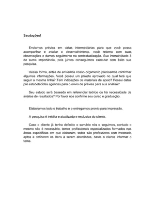Saudações!
Enviamos prévias em datas intermediárias para que você possa
acompanhar e avaliar o desenvolvimento, você retorna com suas
observações e damos seguimento na contextualização. Sua interatividade é
de suma importância, pois juntos conseguimos executar com êxito sua
pesquisa.
Dessa forma, antes de enviamos nosso orçamento precisamos confirmar
algumas informações. Você possuí um projeto aprovado no qual terá que
seguir a mesma linha? Tem indicações de materiais de apoio? Possui datas
pré estabelecidas agendas para o envio de prévias para sua análise?
Seu estudo será baseado em referencial teórico ou há necessidade de
análise de resultados? Por favor nos confirme seu curso e graduação.
Elaboramos todo o trabalho e o entregamos pronto para impressão.
A pesquisa é inédita e atualizada e exclusiva do cliente.
Caso o cliente já tenha definido o sumário nós o seguimos, contudo o
mesmo não é necessário, temos profissionais especializados formados nas
áreas específicas em que elaboram, todos são professores com mestrado
aptos a definirem os ítens a serem abordados, basta o cliente informar o
tema.
 