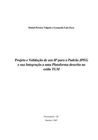 Daniel Pereira Volpato e Leonardo Luiz Ecco




                ¸˜
Projeto e Validacao de um IP para o Padr˜ o JPEG
                                        a
               ¸˜
  e sua Integracao a uma Plataforma descrita no
                    estilo TLM




                       Florian´ polis – SC
                              o
                        Outubro / 2007
 